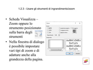 1.2.3 - Usare gli strumenti di ingrandimento/zoom
• Scheda Visualizza –
Zoom oppure lo
strumento posizionato
sulla barra degli
strumenti
• Nella finestra di dialogo
è possibile impostare
vari tipi di zoom e di
adattare anche alla
grandezza della pagina.
 