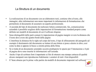 La Struttura di un documento
• La realizzazione di un documento con un elaboratore testi, contiene oltre al testo, alle
immagini, altre informazioni non meno importanti le informazioni di formattazione che
permettono al documento di assumere un aspetto professionale.
• A seconda del tipo di documento da realizzare lettera commerciale, fax, comunicazione
aziendale è possibile scegliere delle impostazioni di formattazione standard proprio come
definito nei modelli di documento di cui il software dispone
• Sono distinguibili delle parti comuni le impostazione di pagine margini ovvero la distanza che
il testo deve avere dai quattro bordi delle pagine
• L’interlinea la distanza fra le righe nel corpo del testo, il tipo di allineamento del paragrafo ad
esempio il destinatario del documento se trattasi di una lettera si pone a destra in altro, così
come la data si appone in basso a sinistra prima della firma
• Se si tratta di un documento aziendale occorre predisporre lo spazio per l’intestazione e il piè
di pagina dove sono inserite le informazioni sull’azienda.
• Anche il tipo di scrittura font è importante ai fini di ottenere una stampa cartacea di qualità
alcune stampanti non riproducono fedelmente i caratteri di tutti i font disponibili
• E’ bene almeno per le prime volte partire da modelli di documento impostati nel software.
 
