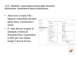 1.2.4 - Mostrare, nascondere le barre degli strumenti.
Minimizzare, ripristinare la barra multifunzione
• Attraverso il menù File –
Opzioni è possibile decidere
quale barra visualizzare o
meno;
• E’ utile attivare sempre la
standard, la barra di
formattazione e nascondere
le altre per non ridurre
troppo l’area di lavoro.
 