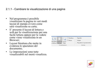 2.1.1 - Cambiare la visualizzazione di una pagina
• Nel programma è possibile
visualizzare la pagina in vari modi
layout di stampa ovvero come
sarà visualizzata su carta;
• E’ presente il layout di lettura e
web per la visualizzazione per una
facile lettura oppure per la vedere
come viene visualizzata in un
Browser;
• Layout Struttura che mette in
evidenza le spaziature del
documento;
• Le impostazioni sono tutte
visualizzabili nel menù visualizza.
 