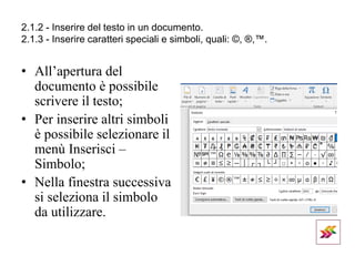 2.1.2 - Inserire del testo in un documento.
2.1.3 - Inserire caratteri speciali e simboli, quali: ©, ®,™.
• All’apertura del
documento è possibile
scrivere il testo;
• Per inserire altri simboli
è possibile selezionare il
menù Inserisci –
Simbolo;
• Nella finestra successiva
si seleziona il simbolo
da utilizzare.
 