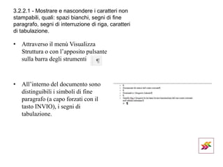 3.2.2.1 - Mostrare e nascondere i caratteri non
stampabili, quali: spazi bianchi, segni di fine
paragrafo, segni di interruzione di riga, caratteri
di tabulazione.
• Attraverso il menù Visualizza
Struttura o con l’apposito pulsante
sulla barra degli strumenti
• All’interno del documento sono
distinguibili i simboli di fine
paragrafo (a capo forzati con il
tasto INVIO), i segni di
tabulazione.
 