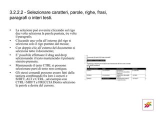 3.2.2.2 - Selezionare caratteri, parole, righe, frasi,
paragrafi o interi testi.
• La selezione può avvenire cliccando sul rigo
due volte seleziona la parola puntata, tre volte
il paragrafo;
• Cliccando una volta all’esterno del rigo si
seleziona solo il rigo puntato dal mouse;
• Con doppio clic all’esterno del documento si
seleziona tutto il documento;
• E’ possibile effettuare il drag and drop
selezionando il testo mantenendo il pulsante
sinistro premuto;
• Mantenendo il tasto CTRL si possono
selezionare parti di testo non contigue;
• Gli stessi comandi possono essere fatti dalla
tastiera combinando fra loro i cursori e
SHIFT, ALT e CTRL , ad esempio con
CTRL+SHIFT e FRECCIA Destra seleziono
le parole a destra del cursore.
 