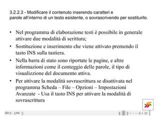 3.2.2.3 - Modificare il contenuto inserendo caratteri e
parole all’interno di un testo esistente, o sovrascrivendo per sostituirlo.
• Nel programma di elaborazione testi è possibile in generale
attivare due modalità di scrittura;
• Sostituzione e inserimento che viene attivato premendo il
tasto INS sulla tastiera.
• Nella barra di stato sono riportate le pagine, e altre
informazioni come il conteggio delle parole, il tipo di
visualizzione del documento attiva.
• Per attivare la modalità sovrascrittura se disattivata nel
programma Scheda – File – Opzioni – Impostazioni
Avanzate - Usa il tasto INS per attivare la modalità di
sovrascrittura
 
