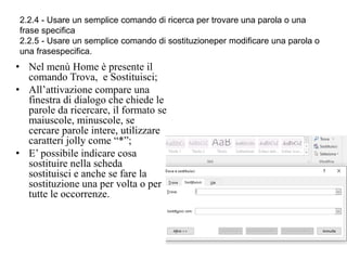 2.2.4 - Usare un semplice comando di ricerca per trovare una parola o una
frase specifica
2.2.5 - Usare un semplice comando di sostituzioneper modificare una parola o
una frasespecifica.
• Nel menù Home è presente il
comando Trova, e Sostituisci;
• All’attivazione compare una
finestra di dialogo che chiede le
parole da ricercare, il formato se
maiuscole, minuscole, se
cercare parole intere, utilizzare
caratteri jolly come “*”;
• E’ possibile indicare cosa
sostituire nella scheda
sostituisci e anche se fare la
sostituzione una per volta o per
tutte le occorrenze.
 