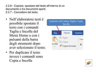 2.2.6 - Copiare, spostare del testo all’interno di un
documento o tra documenti aperti.
2.2.7 - Cancellare del testo.
• Nell’elaboratore testi è
possibile spostare il
testo con i comandi
Taglia e Incolla del
Menù Home o con i
pulsanti della barra
degli strumenti dopo
aver selezionato il testo;
• Per duplicare il testo
invece i comandi sono
Copia e Incolla
I pulsanti nell’ordine Taglia, Copia,
Incolla
 