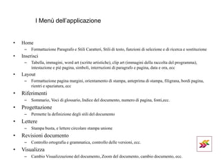 I Menù dell’applicazione
• Home
– Formattazione Paragrafo e Stili Caratteri, Stili di testo, funzioni di selezione e di ricerca e sostituzione
• Inserisci
– Tabella, immagini, word art (scritte artistiche), clip art (immagini della raccolta del programma),
intestazione e pié pagina, simboli, interruzioni di paragrafo e pagina, data e ora, ecc
• Layout
– Formattazione pagina margini, orientamento di stampa, anteprima di stampa, filigrana, bordi pagina,
rientri e spaziatura, ecc
• Riferimenti
– Sommario, Voci di glossario, Indice del documento, numero di pagina, fonti,ecc.
• Progettazione
– Permette la definizione degli stili del documento
• Lettere
– Stampa busta, e lettere circolare stampa unione
• Revisioni documento
– Controllo ortografia e grammatica, controllo delle versioni, ecc.
• Visualizza
– Cambio Visualizzazione del documento, Zoom del documento, cambio documento, ecc.
 