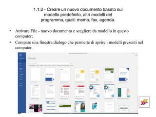 1.1.2 - Creare un nuovo documento basato sul
modello predefinito, altri modelli del
programma, quali: memo, fax, agenda.
• Attivare File - nuovo documento e scegliere da modello in questo
computer;
• Compare una finestra dialogo che permette di aprire i modelli presenti nel
computer.
 