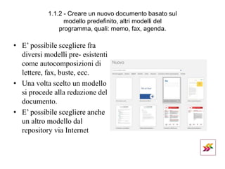 1.1.2 - Creare un nuovo documento basato sul
modello predefinito, altri modelli del
programma, quali: memo, fax, agenda.
• E’ possibile scegliere fra
diversi modelli pre- esistenti
come autocomposizioni di
lettere, fax, buste, ecc.
• Una volta scelto un modello
si procede alla redazione del
documento.
• E’ possibile scegliere anche
un altro modello dal
repository via Internet
 