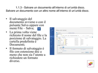 1.1.3 - Salvare un documento all’interno di un’unità disco.
Salvare un documento con un altro nome all’interno di un’unità disco.
• Il salvataggio del
documento avviene o con il
pulsante Salva oppure con
menù File – Salva;
• La prima volta viene
richiesto il nome del file e la
posizione di salvataggio. La
cartella predefinita è
Documenti;
• Il formato di salvataggio è
file con estensione doc a
meno che non sia l’utente a
richiedere un formato
diverso.
 
