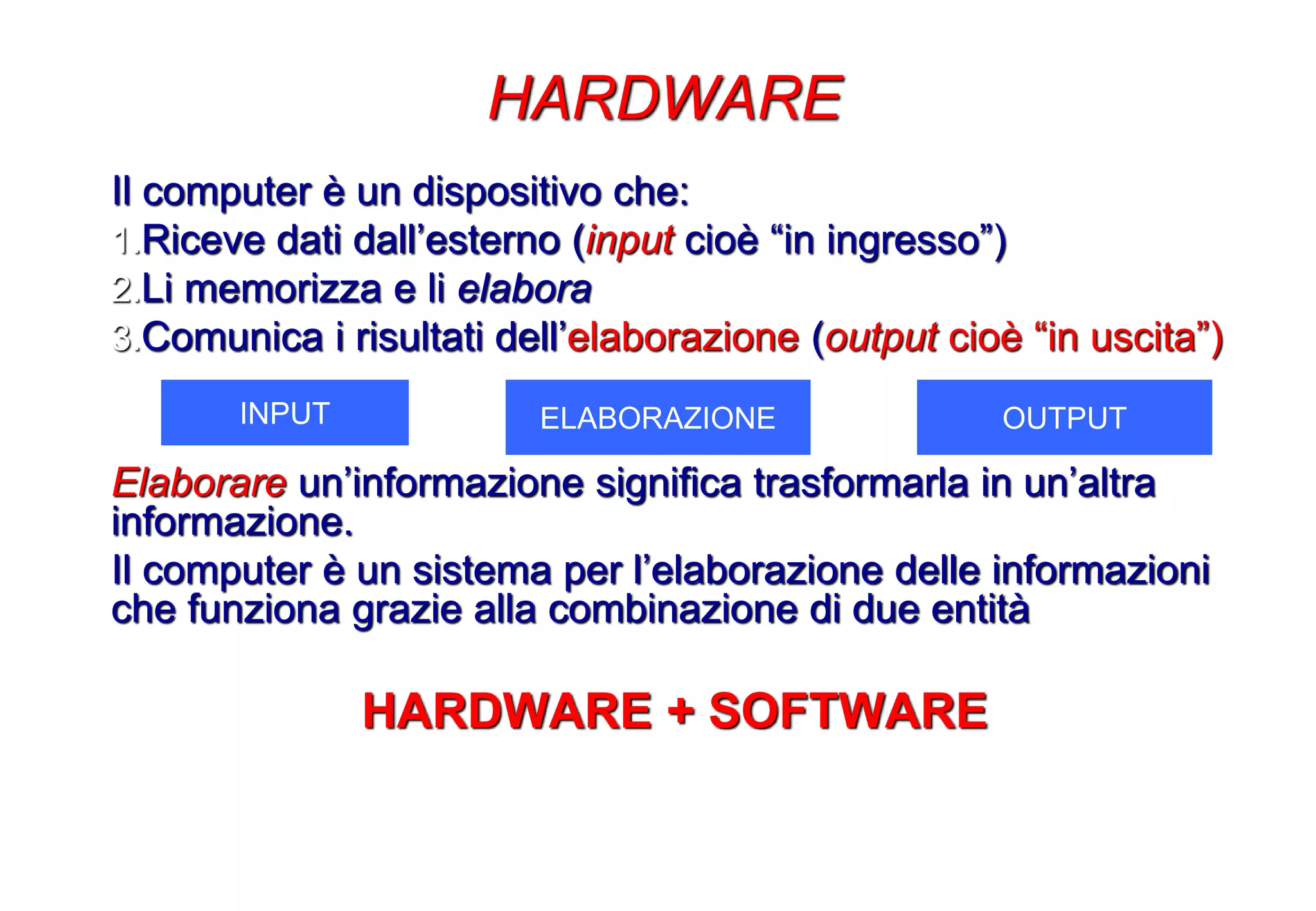 Il computer è un dispositivo che:
1.Riceve dati dall’esterno (input cioè “in ingresso”)
2.Li memorizza e li elabora
3.Comunica i risultati dell’elaborazione (output cioè “in uscita”)
Elaborare un’informazione significa trasformarla in un’altra
informazione.
Il computer è un sistema per l’elaborazione delle informazioni
che funziona grazie alla combinazione di due entità
HARDWARE + SOFTWARE
HARDWARE
INPUT ELABORAZIONE OUTPUT
 