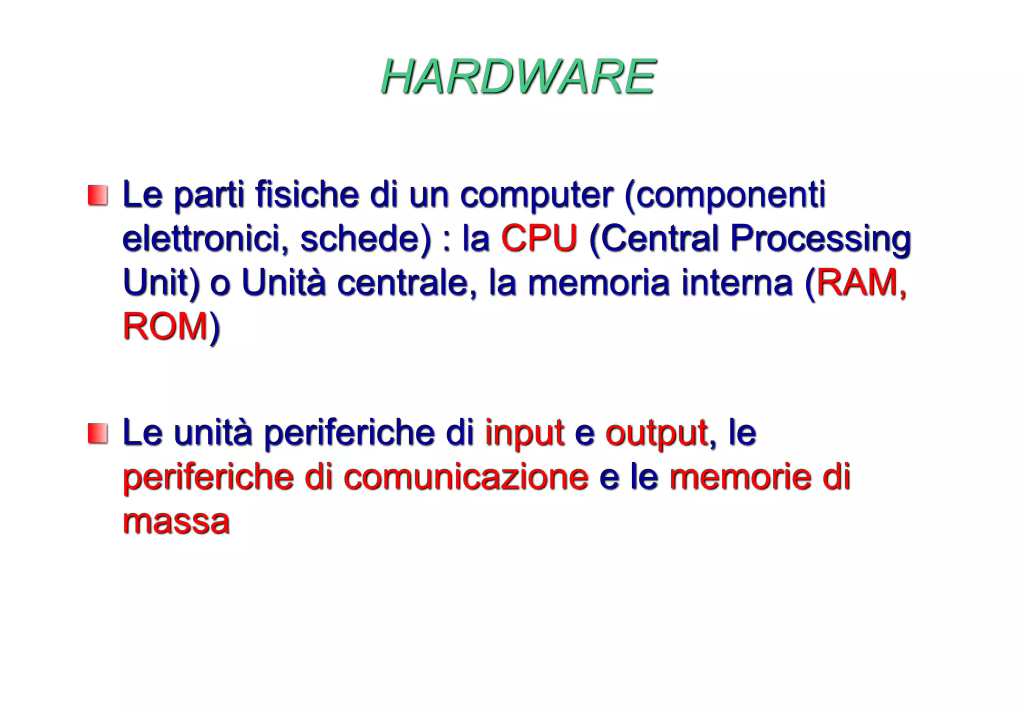 HARDWARE
Le parti fisiche di un computer (componenti
elettronici, schede) : la CPU (Central Processing
Unit) o Unità centrale, la memoria interna (RAM,
ROM)
Le unità periferiche di input e output, le
periferiche di comunicazione e le memorie di
massa
 