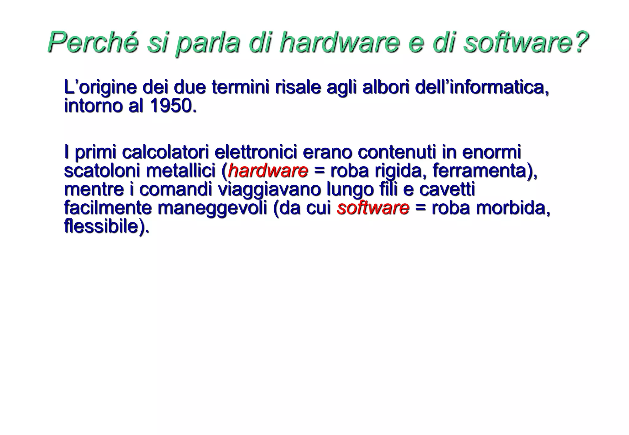 Perché si parla di hardware e di software?
L’origine dei due termini risale agli albori dell’informatica,
intorno al 1950.
I primi calcolatori elettronici erano contenuti in enormi
scatoloni metallici (hardware = roba rigida, ferramenta),
mentre i comandi viaggiavano lungo fili e cavetti
facilmente maneggevoli (da cui software = roba morbida,
flessibile).
 