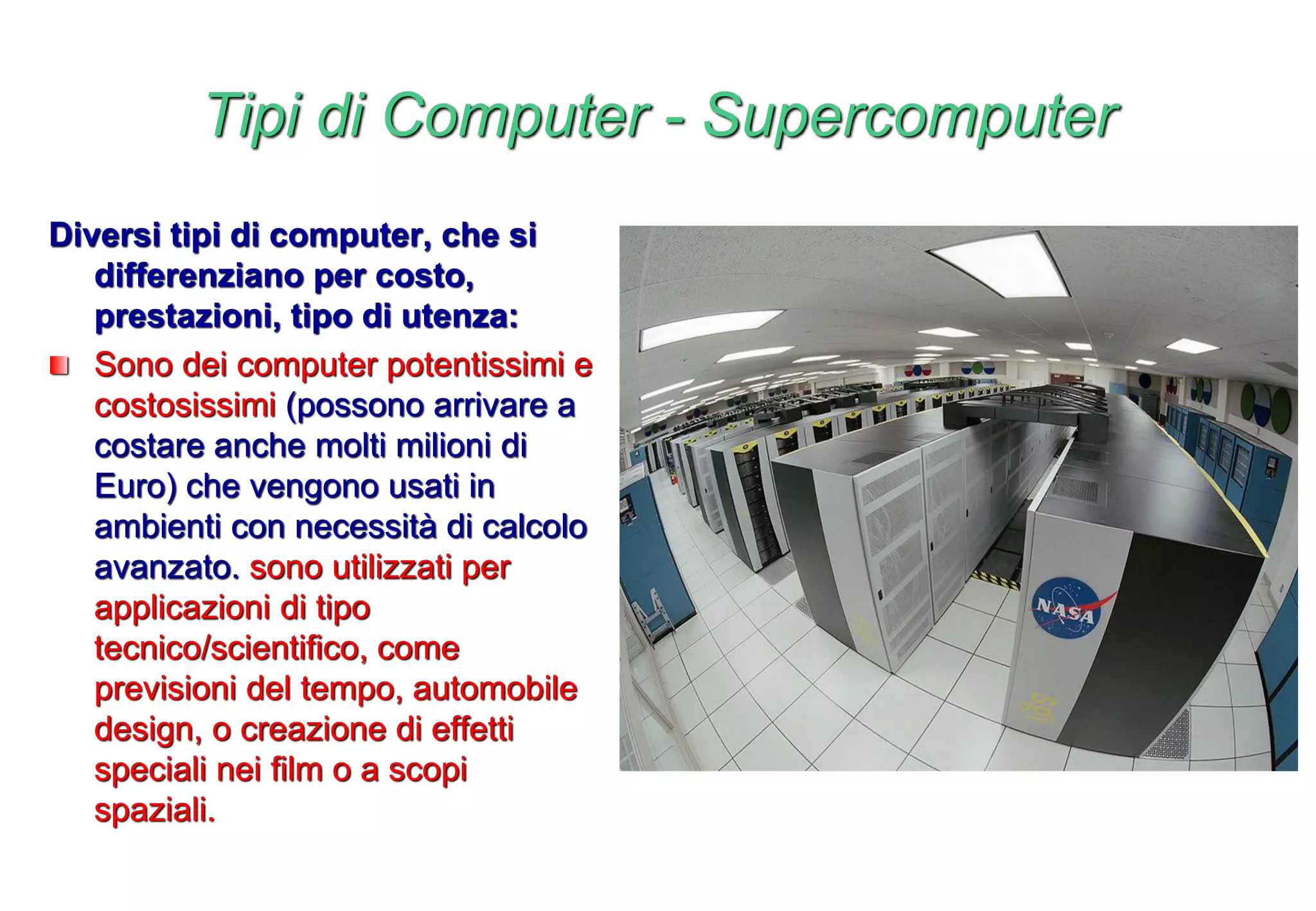 Tipi di Computer - Supercomputer
Diversi tipi di computer, che si
differenziano per costo,
prestazioni, tipo di utenza:
Sono dei computer potentissimi e
costosissimi (possono arrivare a
costare anche molti milioni di
Euro) che vengono usati in
ambienti con necessità di calcolo
avanzato. sono utilizzati per
applicazioni di tipo
tecnico/scientifico, come
previsioni del tempo, automobile
design, o creazione di effetti
speciali nei film o a scopi
spaziali.
 