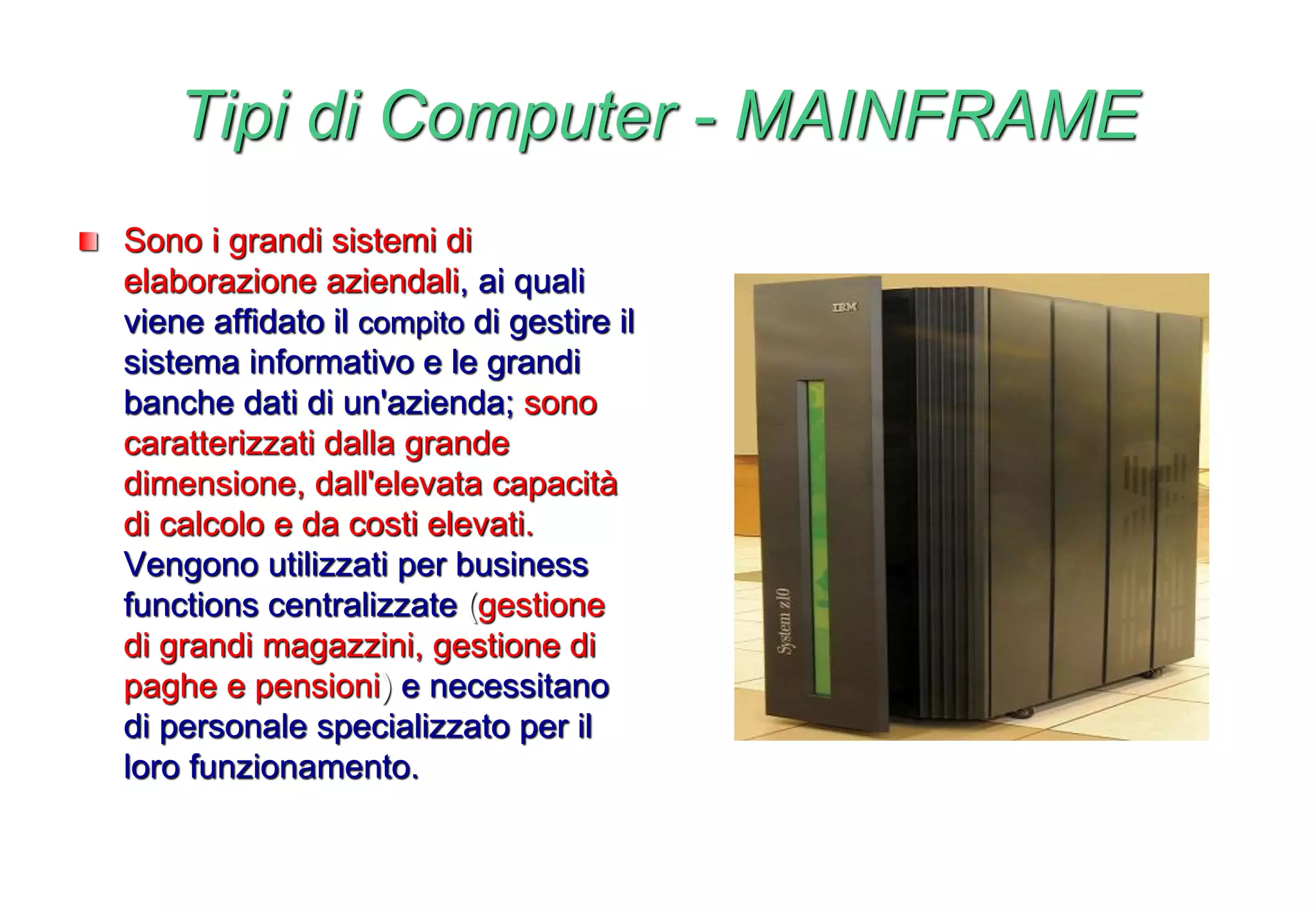 Tipi di Computer - MAINFRAME
Sono i grandi sistemi di
elaborazione aziendali, ai quali
viene affidato il compito di gestire il
sistema informativo e le grandi
banche dati di un'azienda; sono
caratterizzati dalla grande
dimensione, dall'elevata capacità
di calcolo e da costi elevati.
Vengono utilizzati per business
functions centralizzate (gestione
di grandi magazzini, gestione di
paghe e pensioni) e necessitano
di personale specializzato per il
loro funzionamento.
 