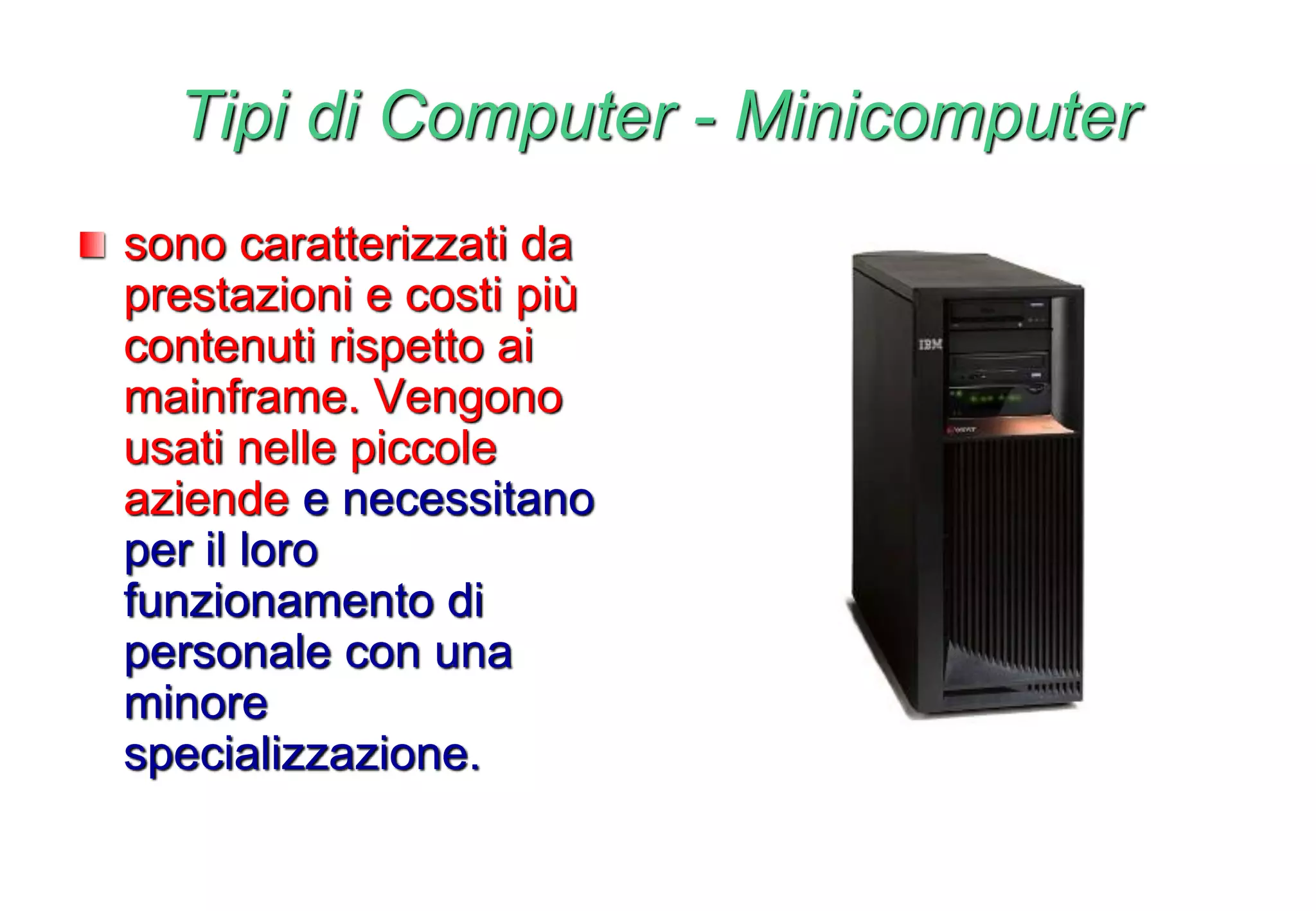 Tipi di Computer - Minicomputer
sono caratterizzati da
prestazioni e costi più
contenuti rispetto ai
mainframe. Vengono
usati nelle piccole
aziende e necessitano
per il loro
funzionamento di
personale con una
minore
specializzazione.
 