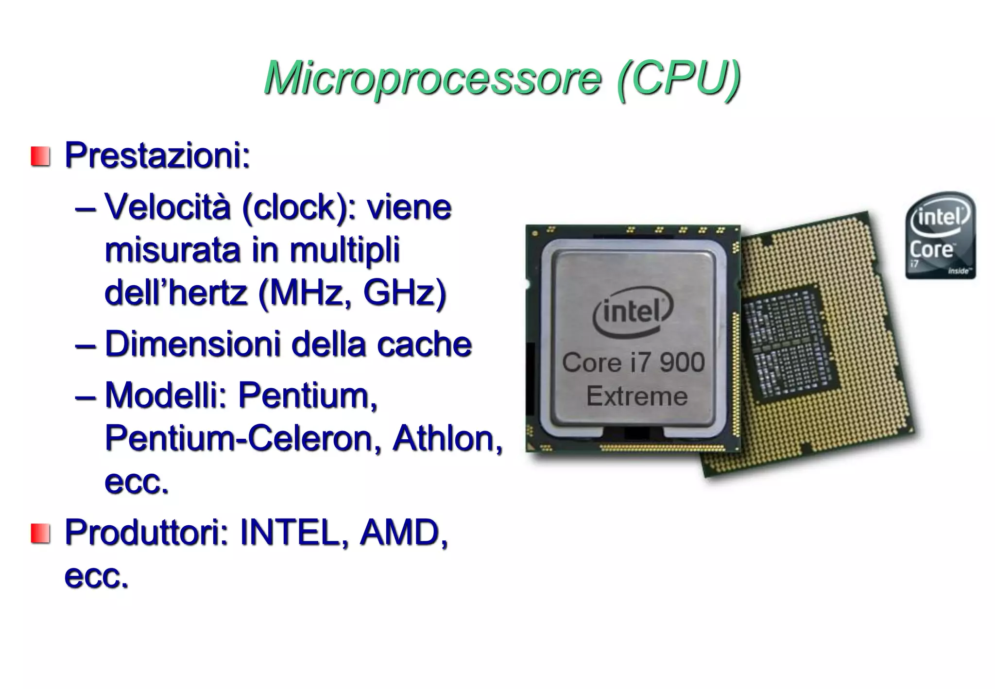 Microprocessore (CPU)
Prestazioni:
– Velocità (clock): viene
misurata in multipli
dell’hertz (MHz, GHz)
– Dimensioni della cache
– Modelli: Pentium,
Pentium-Celeron, Athlon,
ecc.
Produttori: INTEL, AMD,
ecc.
 