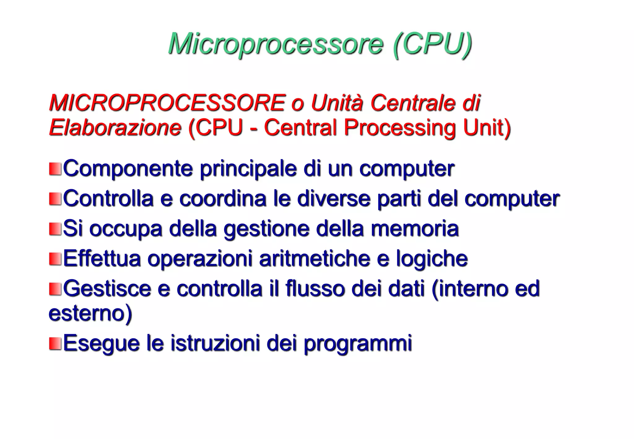 Microprocessore (CPU)
MICROPROCESSORE o Unità Centrale di
Elaborazione (CPU - Central Processing Unit)
Componente principale di un computer
Controlla e coordina le diverse parti del computer
Si occupa della gestione della memoria
Effettua operazioni aritmetiche e logiche
Gestisce e controlla il flusso dei dati (interno ed
esterno)
Esegue le istruzioni dei programmi
 