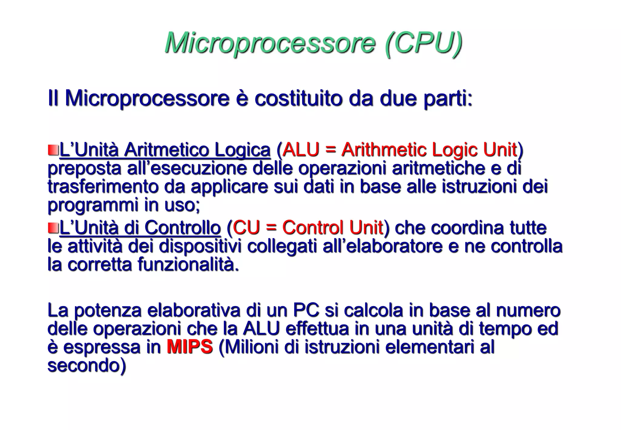 Microprocessore (CPU)
Il Microprocessore è costituito da due parti:
L’Unità Aritmetico Logica (ALU = Arithmetic Logic Unit)
preposta all’esecuzione delle operazioni aritmetiche e di
trasferimento da applicare sui dati in base alle istruzioni dei
programmi in uso;
L’Unità di Controllo (CU = Control Unit) che coordina tutte
le attività dei dispositivi collegati all’elaboratore e ne controlla
la corretta funzionalità.
La potenza elaborativa di un PC si calcola in base al numero
delle operazioni che la ALU effettua in una unità di tempo ed
è espressa in MIPS (Milioni di istruzioni elementari al
secondo)
 