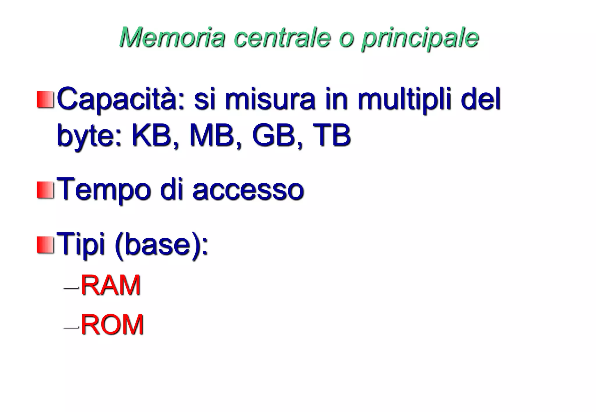 Memoria centrale o principale
Capacità: si misura in multipli del
byte: KB, MB, GB, TB
Tempo di accesso
Tipi (base):
–RAM
–ROM
 