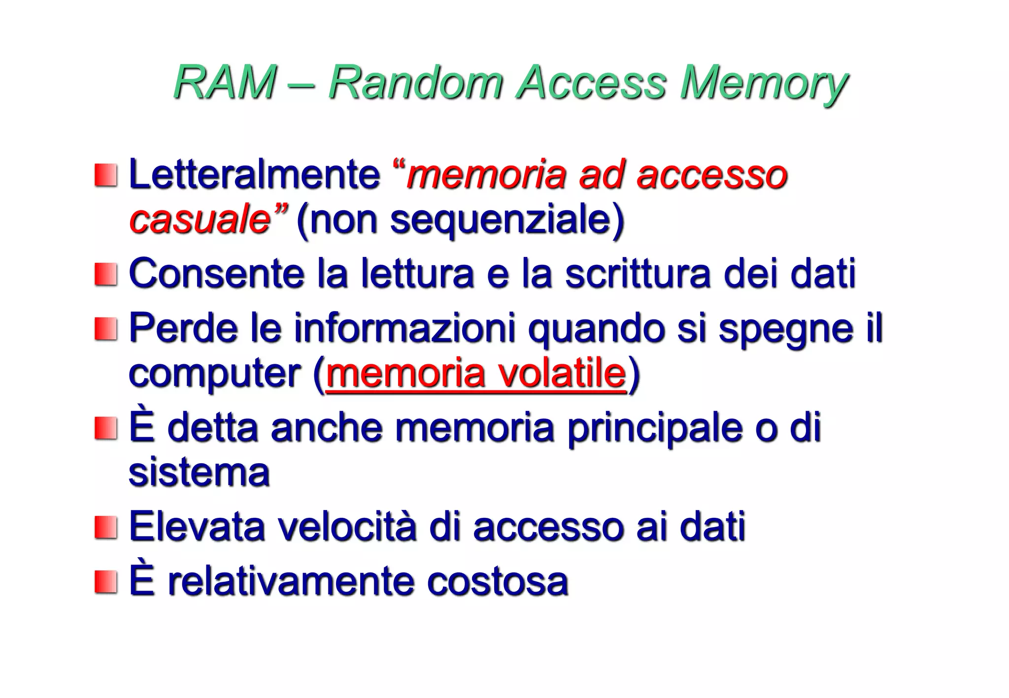 RAM – Random Access Memory
Letteralmente “memoria ad accesso
casuale” (non sequenziale)
Consente la lettura e la scrittura dei dati
Perde le informazioni quando si spegne il
computer (memoria volatile)
È detta anche memoria principale o di
sistema
Elevata velocità di accesso ai dati
È relativamente costosa
 