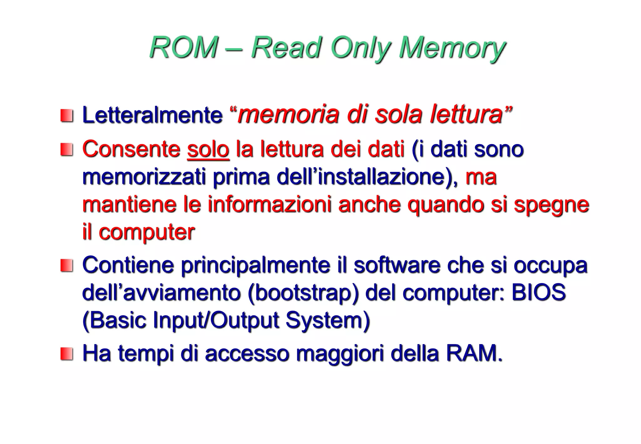 ROM – Read Only Memory
Letteralmente “memoria di sola lettura”
Consente solo la lettura dei dati (i dati sono
memorizzati prima dell’installazione), ma
mantiene le informazioni anche quando si spegne
il computer
Contiene principalmente il software che si occupa
dell’avviamento (bootstrap) del computer: BIOS
(Basic Input/Output System)
Ha tempi di accesso maggiori della RAM.
 