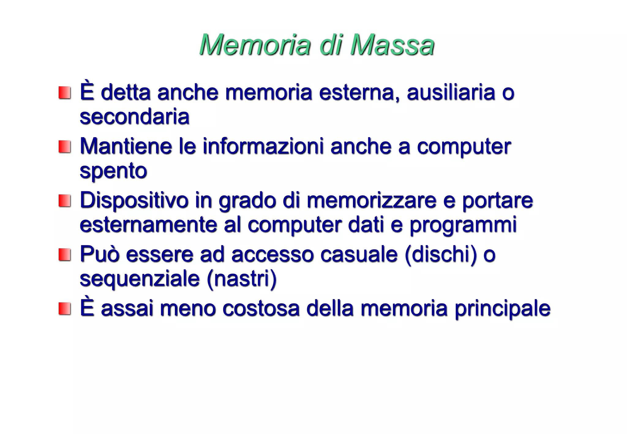 Memoria di Massa
È detta anche memoria esterna, ausiliaria o
secondaria
Mantiene le informazioni anche a computer
spento
Dispositivo in grado di memorizzare e portare
esternamente al computer dati e programmi
Può essere ad accesso casuale (dischi) o
sequenziale (nastri)
È assai meno costosa della memoria principale
 
