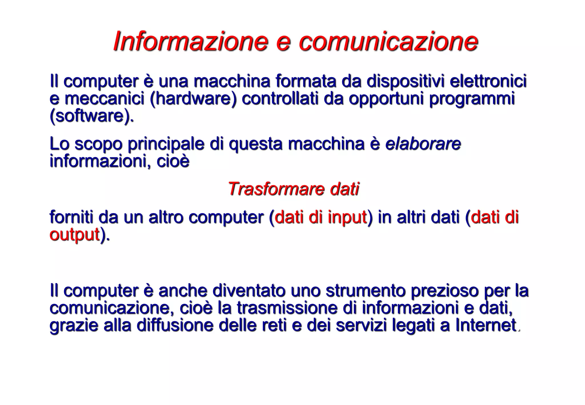 Il computer è una macchina formata da dispositivi elettronici
e meccanici (hardware) controllati da opportuni programmi
(software).
Lo scopo principale di questa macchina è elaborare
informazioni, cioè
Trasformare dati
forniti da un altro computer (dati di input) in altri dati (dati di
output).
Il computer è anche diventato uno strumento prezioso per la
comunicazione, cioè la trasmissione di informazioni e dati,
grazie alla diffusione delle reti e dei servizi legati a Internet.
Informazione e comunicazione
 