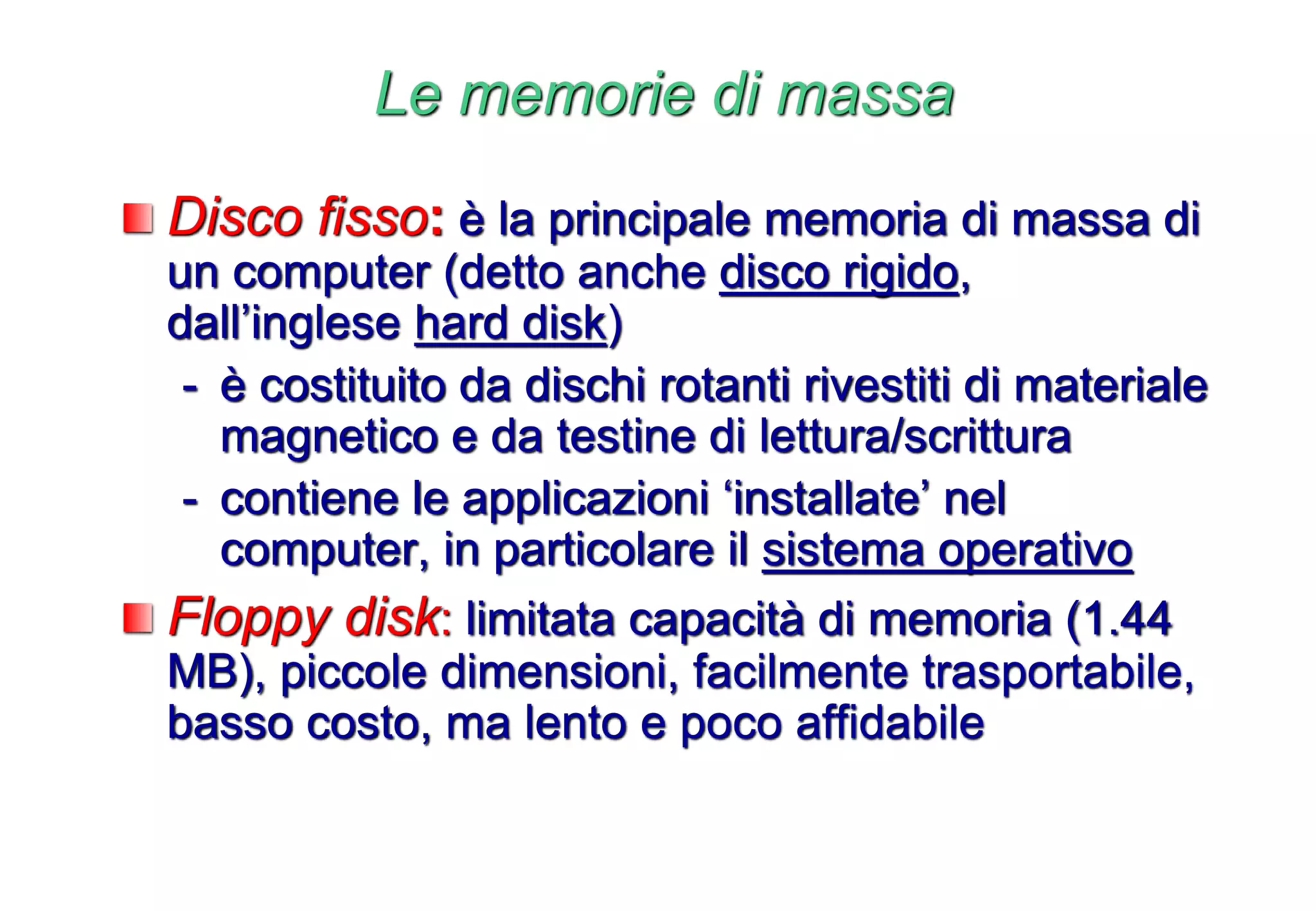 Le memorie di massa
Disco fisso: è la principale memoria di massa di
un computer (detto anche disco rigido,
dall’inglese hard disk)
- è costituito da dischi rotanti rivestiti di materiale
magnetico e da testine di lettura/scrittura
- contiene le applicazioni ‘installate’ nel
computer, in particolare il sistema operativo
Floppy disk: limitata capacità di memoria (1.44
MB), piccole dimensioni, facilmente trasportabile,
basso costo, ma lento e poco affidabile
 