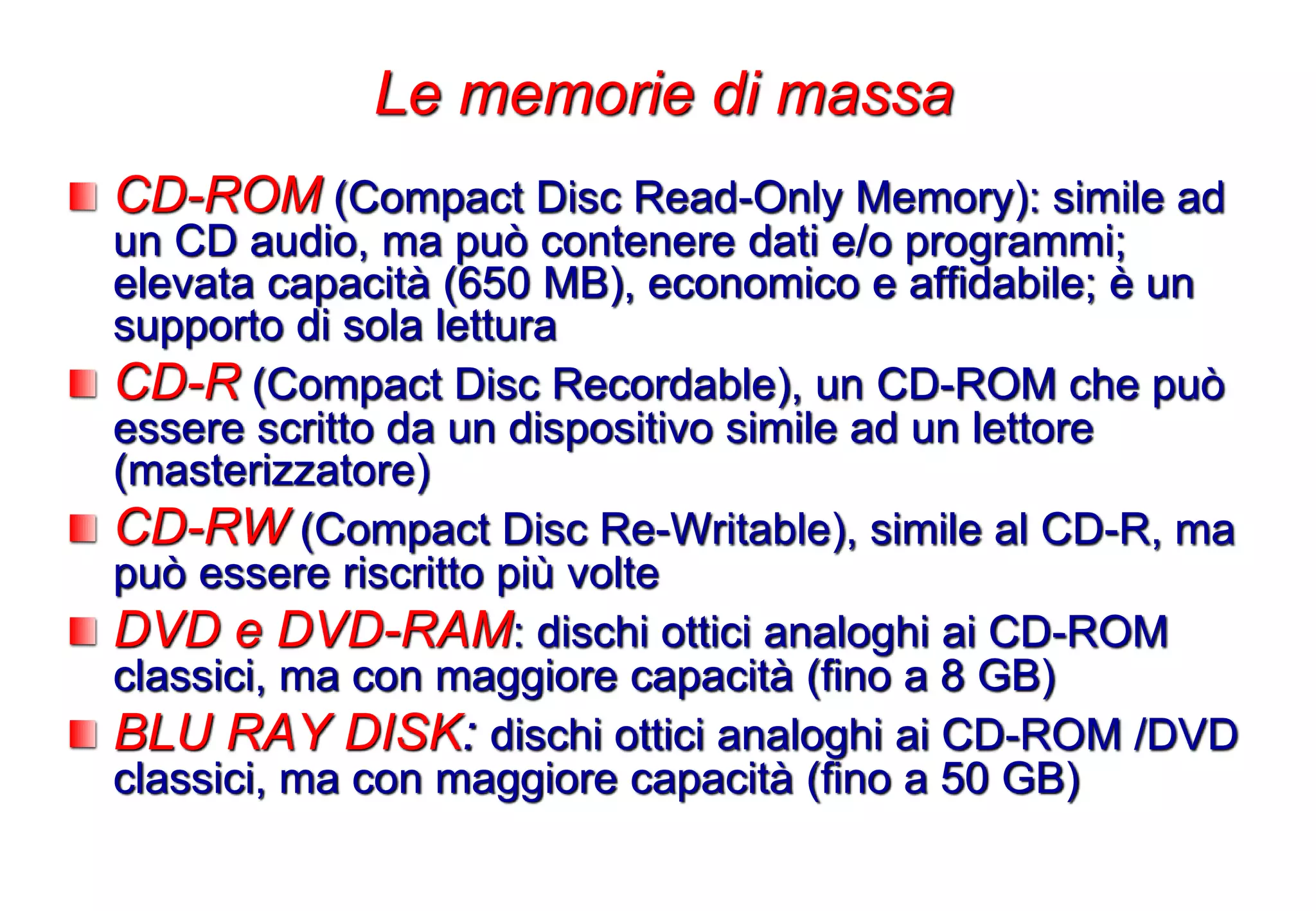 CD-ROM (Compact Disc Read-Only Memory): simile ad
un CD audio, ma può contenere dati e/o programmi;
elevata capacità (650 MB), economico e affidabile; è un
supporto di sola lettura
CD-R (Compact Disc Recordable), un CD-ROM che può
essere scritto da un dispositivo simile ad un lettore
(masterizzatore)
CD-RW (Compact Disc Re-Writable), simile al CD-R, ma
può essere riscritto più volte
DVD e DVD-RAM: dischi ottici analoghi ai CD-ROM
classici, ma con maggiore capacità (fino a 8 GB)
BLU RAY DISK: dischi ottici analoghi ai CD-ROM /DVD
classici, ma con maggiore capacità (fino a 50 GB)
Le memorie di massa
 