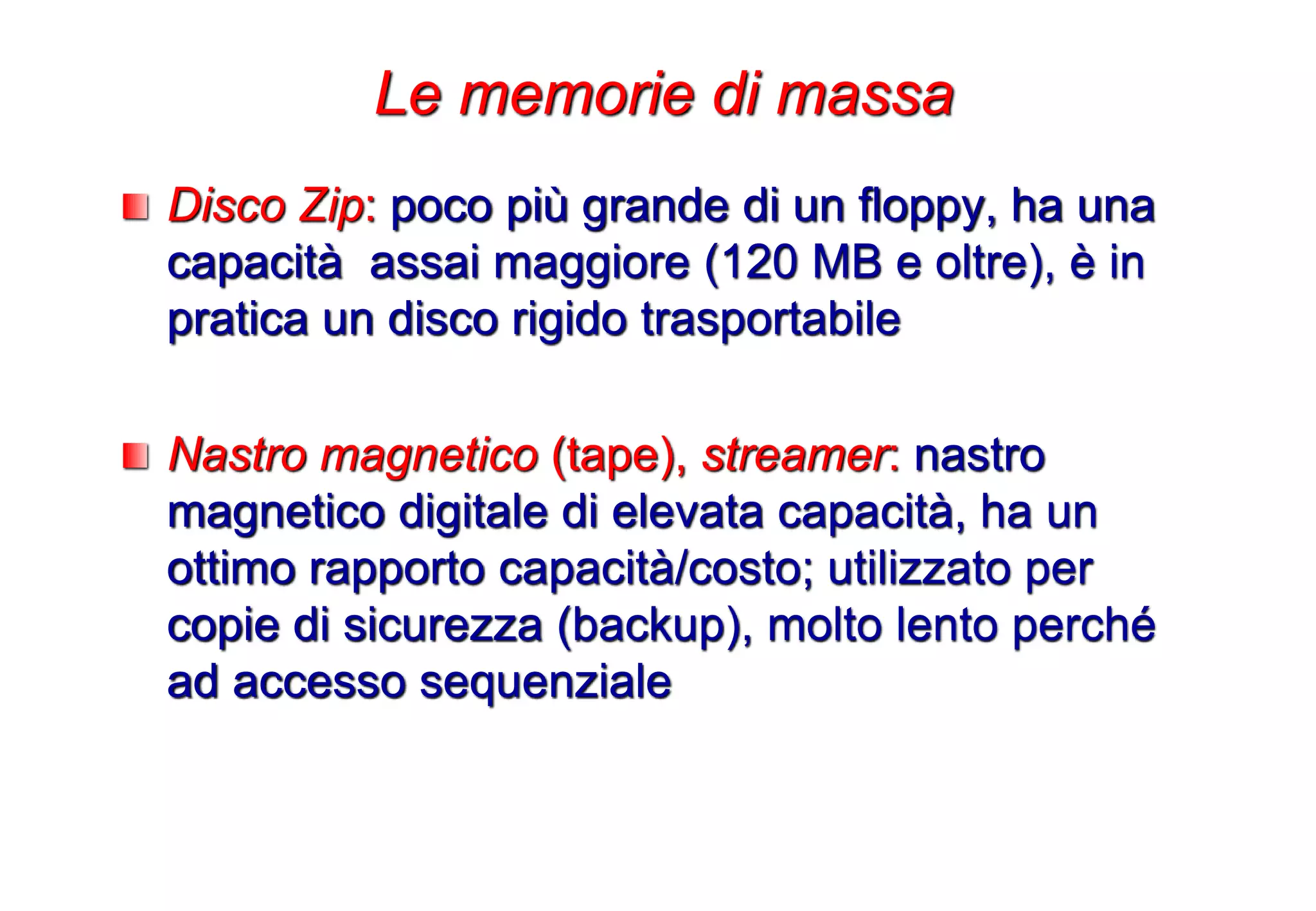 Disco Zip: poco più grande di un floppy, ha una
capacità assai maggiore (120 MB e oltre), è in
pratica un disco rigido trasportabile
Nastro magnetico (tape), streamer: nastro
magnetico digitale di elevata capacità, ha un
ottimo rapporto capacità/costo; utilizzato per
copie di sicurezza (backup), molto lento perché
ad accesso sequenziale
Le memorie di massa
 