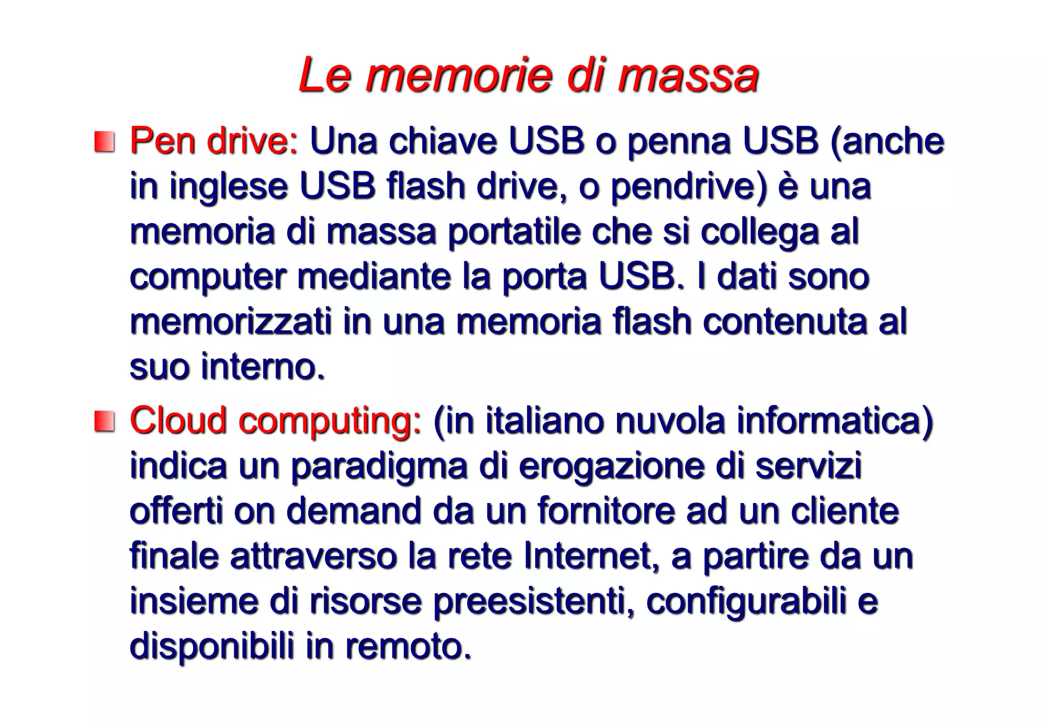 Pen drive: Una chiave USB o penna USB (anche
in inglese USB flash drive, o pendrive) è una
memoria di massa portatile che si collega al
computer mediante la porta USB. I dati sono
memorizzati in una memoria flash contenuta al
suo interno.
Cloud computing: (in italiano nuvola informatica)
indica un paradigma di erogazione di servizi
offerti on demand da un fornitore ad un cliente
finale attraverso la rete Internet, a partire da un
insieme di risorse preesistenti, configurabili e
disponibili in remoto.
Le memorie di massa
 