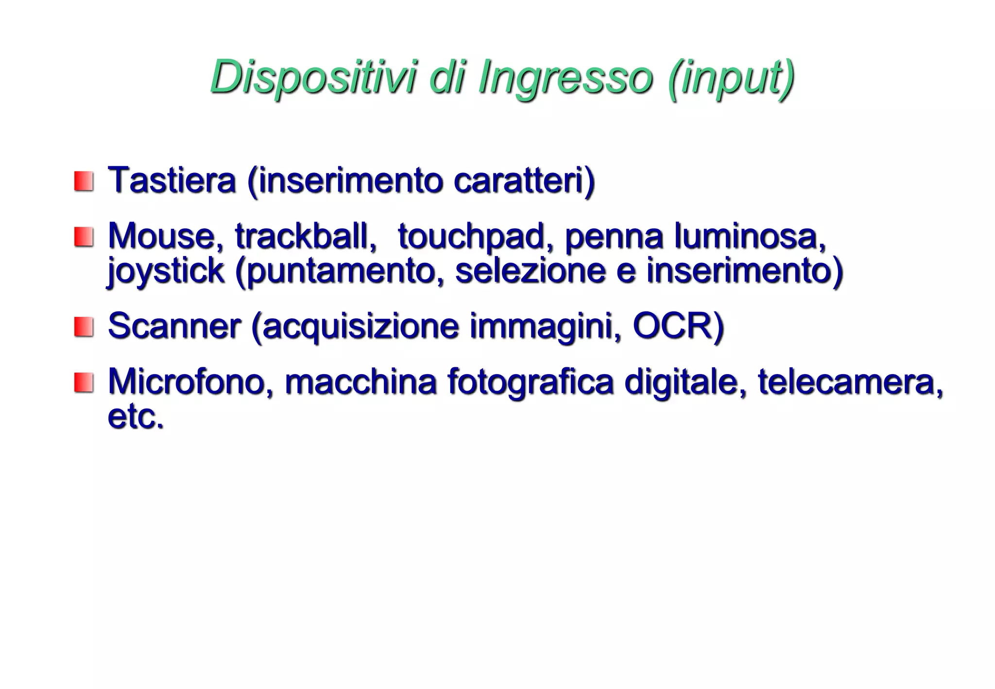 Dispositivi di Ingresso (input)
Tastiera (inserimento caratteri)
Mouse, trackball, touchpad, penna luminosa,
joystick (puntamento, selezione e inserimento)
Scanner (acquisizione immagini, OCR)
Microfono, macchina fotografica digitale, telecamera,
etc.
 