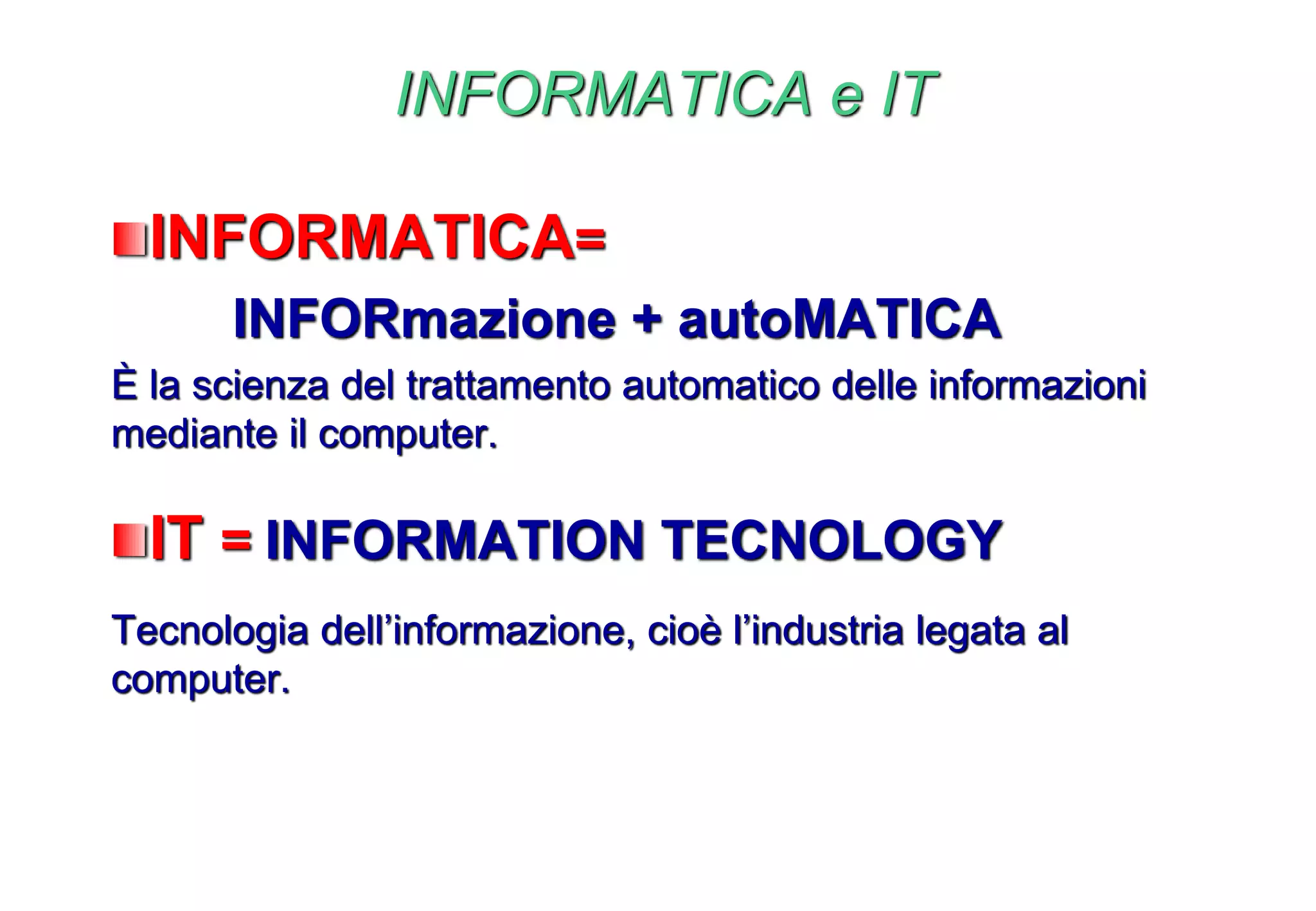 INFORMATICA e IT
INFORMATICA=
INFORmazione + autoMATICA
È la scienza del trattamento automatico delle informazioni
mediante il computer.
IT = INFORMATION TECNOLOGY
Tecnologia dell’informazione, cioè l’industria legata al
computer.
 