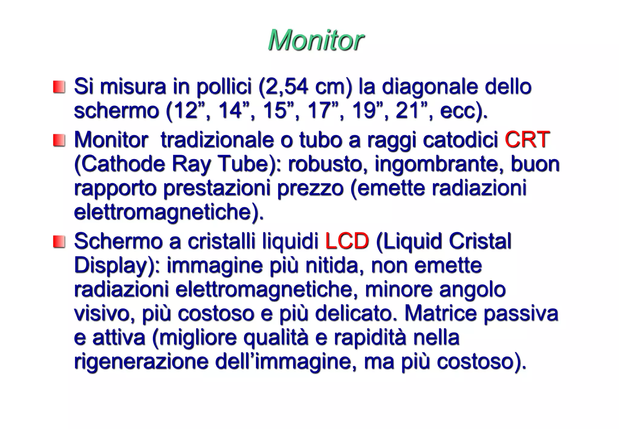 Monitor
Si misura in pollici (2,54 cm) la diagonale dello
schermo (12”, 14”, 15”, 17”, 19”, 21”, ecc).
Monitor tradizionale o tubo a raggi catodici CRT
(Cathode Ray Tube): robusto, ingombrante, buon
rapporto prestazioni prezzo (emette radiazioni
elettromagnetiche).
Schermo a cristalli liquidi LCD (Liquid Cristal
Display): immagine più nitida, non emette
radiazioni elettromagnetiche, minore angolo
visivo, più costoso e più delicato. Matrice passiva
e attiva (migliore qualità e rapidità nella
rigenerazione dell’immagine, ma più costoso).
 