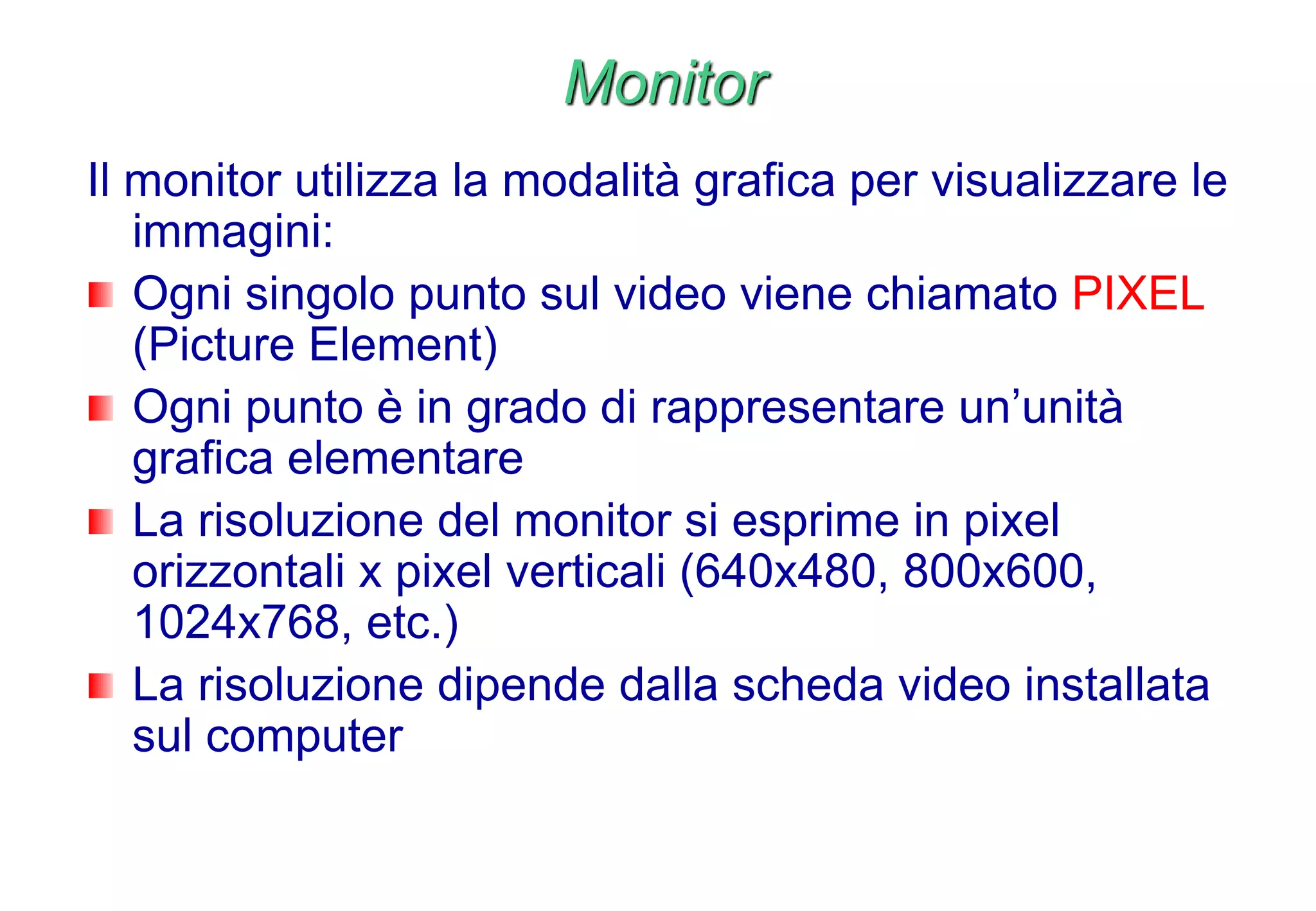 Monitor
Il monitor utilizza la modalità grafica per visualizzare le
immagini:
Ogni singolo punto sul video viene chiamato PIXEL
(Picture Element)
Ogni punto è in grado di rappresentare un’unità
grafica elementare
La risoluzione del monitor si esprime in pixel
orizzontali x pixel verticali (640x480, 800x600,
1024x768, etc.)
La risoluzione dipende dalla scheda video installata
sul computer
 