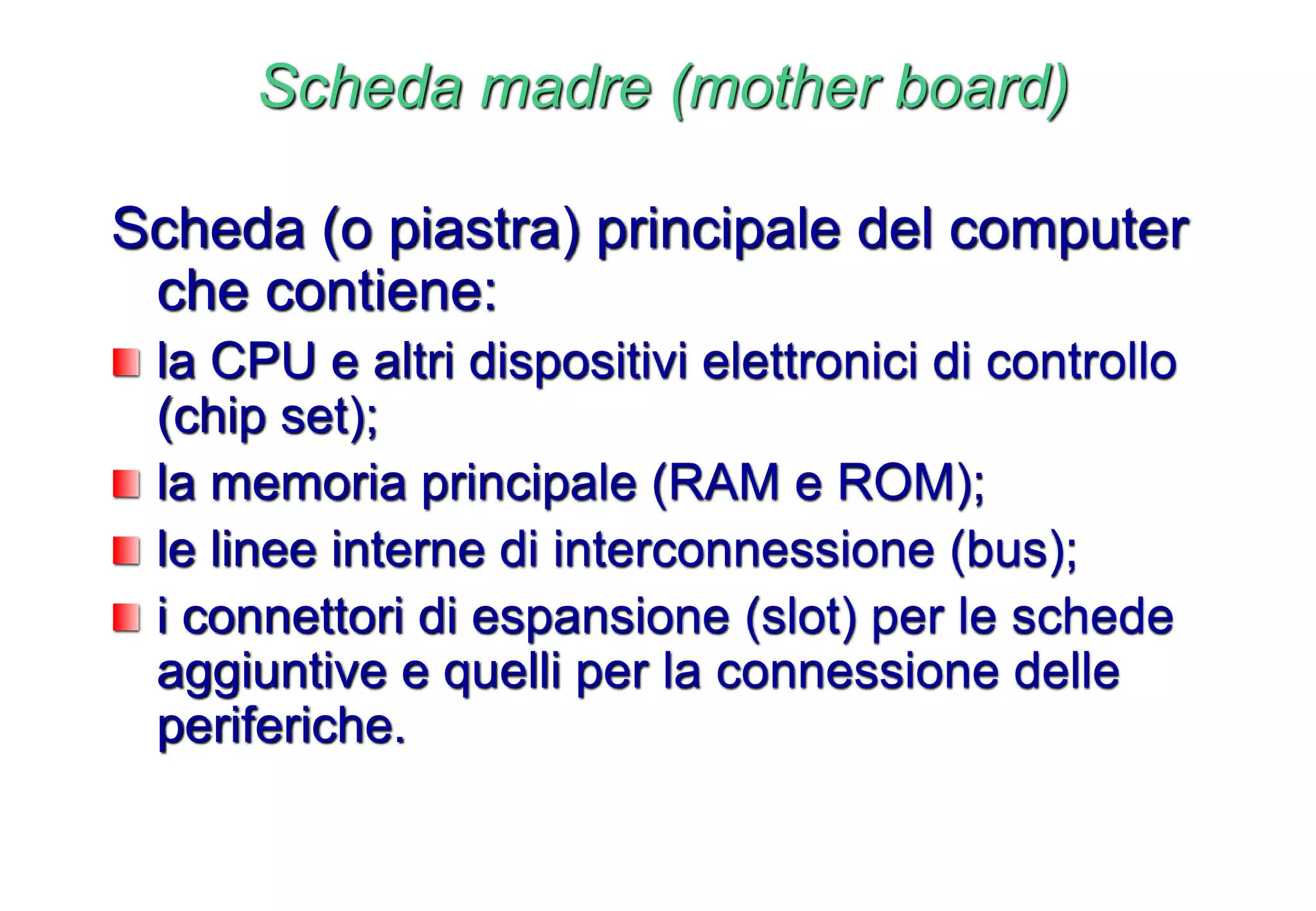 Scheda madre (mother board)
Scheda (o piastra) principale del computer
che contiene:
la CPU e altri dispositivi elettronici di controllo
(chip set);
la memoria principale (RAM e ROM);
le linee interne di interconnessione (bus);
i connettori di espansione (slot) per le schede
aggiuntive e quelli per la connessione delle
periferiche.
 