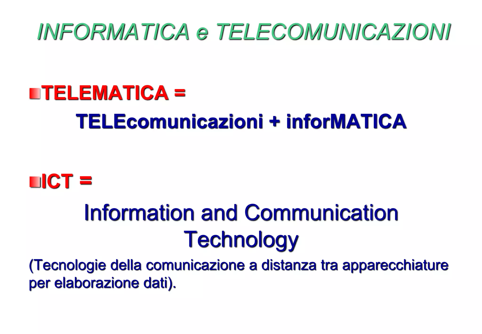 INFORMATICA e TELECOMUNICAZIONI
TELEMATICA =
TELEcomunicazioni + inforMATICA
ICT =
Information and Communication
Technology
(Tecnologie della comunicazione a distanza tra apparecchiature
per elaborazione dati).
 