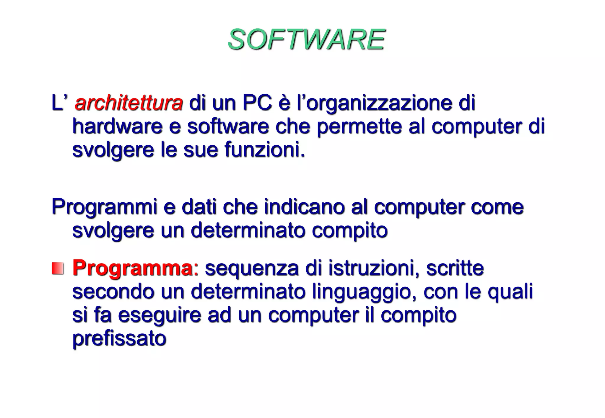 SOFTWARE
L’ architettura di un PC è l’organizzazione di
hardware e software che permette al computer di
svolgere le sue funzioni.
Programmi e dati che indicano al computer come
svolgere un determinato compito
Programma: sequenza di istruzioni, scritte
secondo un determinato linguaggio, con le quali
si fa eseguire ad un computer il compito
prefissato
 