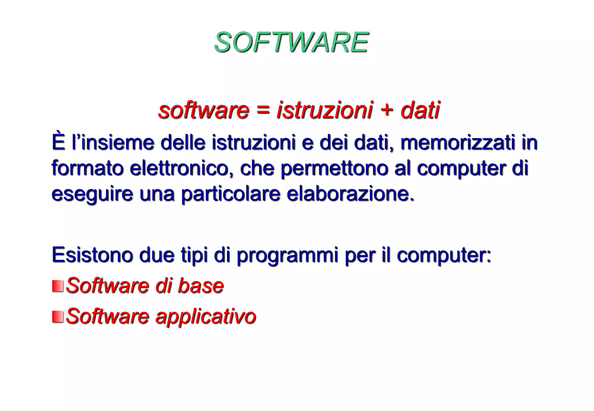 SOFTWARE
software = istruzioni + dati
È l’insieme delle istruzioni e dei dati, memorizzati in
formato elettronico, che permettono al computer di
eseguire una particolare elaborazione.
Esistono due tipi di programmi per il computer:
Software di base
Software applicativo
 