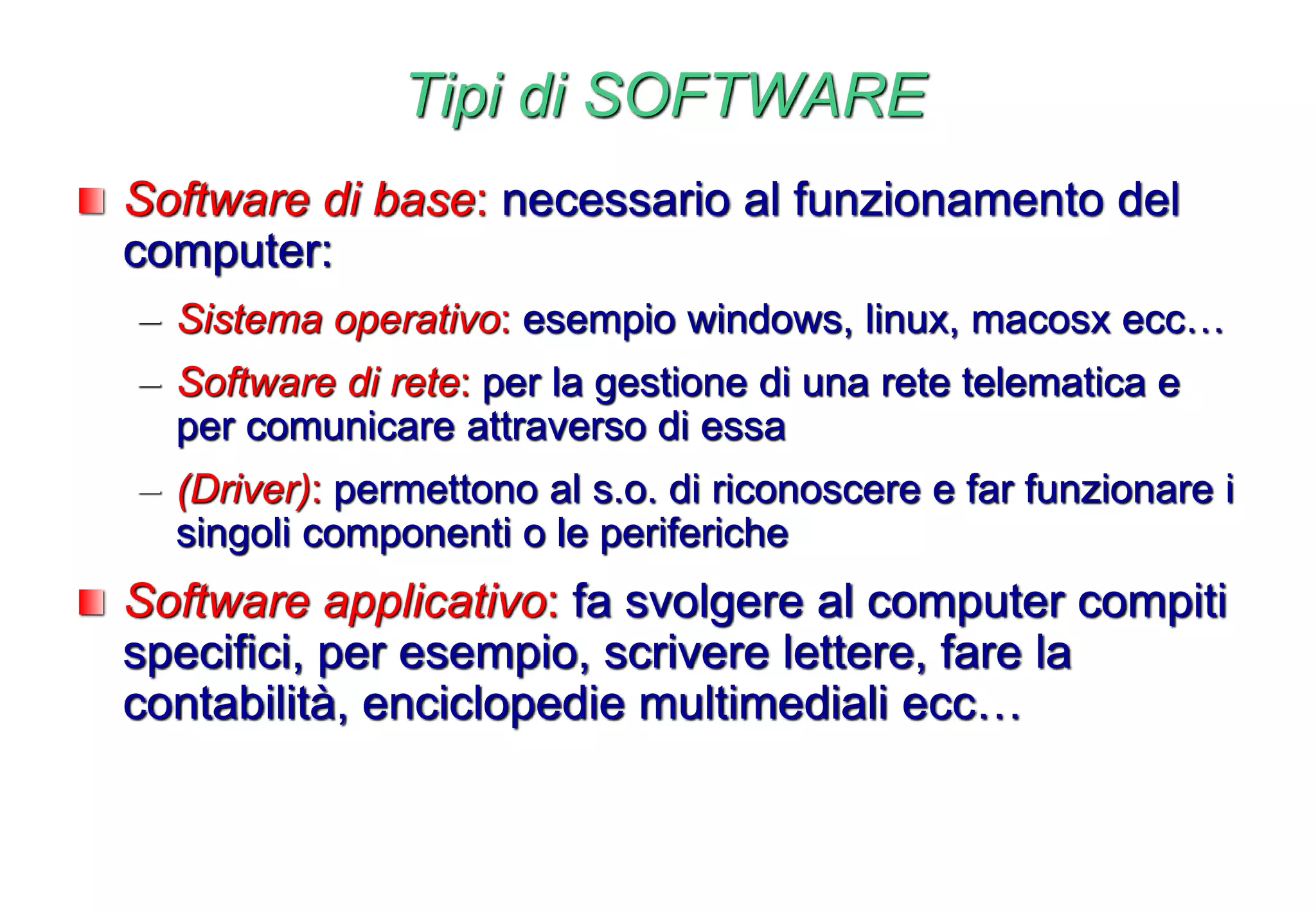 Tipi di SOFTWARE
Software di base: necessario al funzionamento del
computer:
– Sistema operativo: esempio windows, linux, macosx ecc…
– Software di rete: per la gestione di una rete telematica e
per comunicare attraverso di essa
– (Driver): permettono al s.o. di riconoscere e far funzionare i
singoli componenti o le periferiche
Software applicativo: fa svolgere al computer compiti
specifici, per esempio, scrivere lettere, fare la
contabilità, enciclopedie multimediali ecc…
 