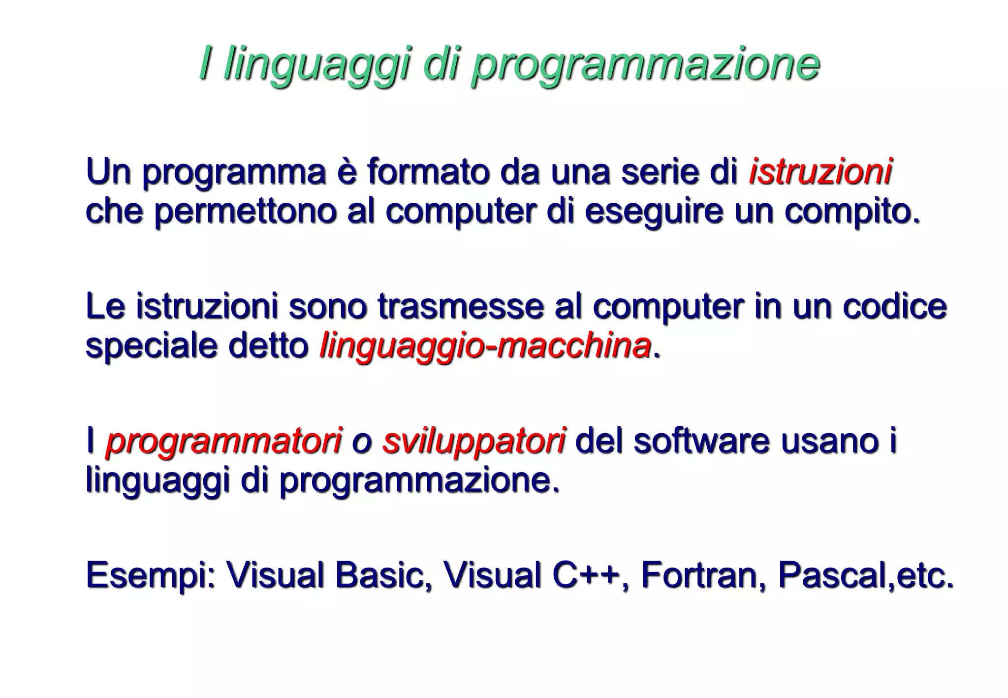 I linguaggi di programmazione
Un programma è formato da una serie di istruzioni
che permettono al computer di eseguire un compito.
Le istruzioni sono trasmesse al computer in un codice
speciale detto linguaggio-macchina.
I programmatori o sviluppatori del software usano i
linguaggi di programmazione.
Esempi: Visual Basic, Visual C++, Fortran, Pascal,etc.
 