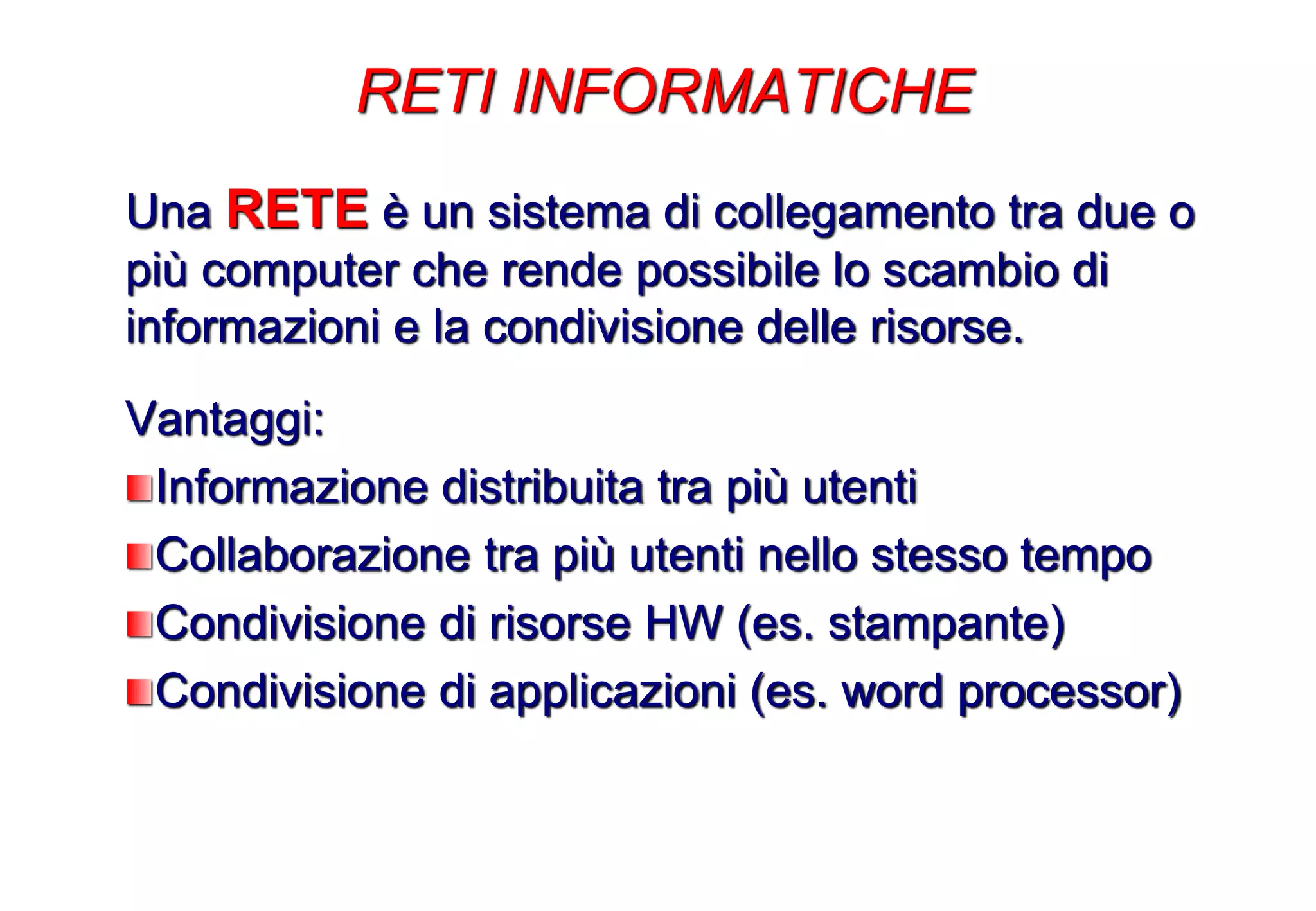 Una RETE è un sistema di collegamento tra due o
più computer che rende possibile lo scambio di
informazioni e la condivisione delle risorse.
Vantaggi:
Informazione distribuita tra più utenti
Collaborazione tra più utenti nello stesso tempo
Condivisione di risorse HW (es. stampante)
Condivisione di applicazioni (es. word processor)
RETI INFORMATICHE
 