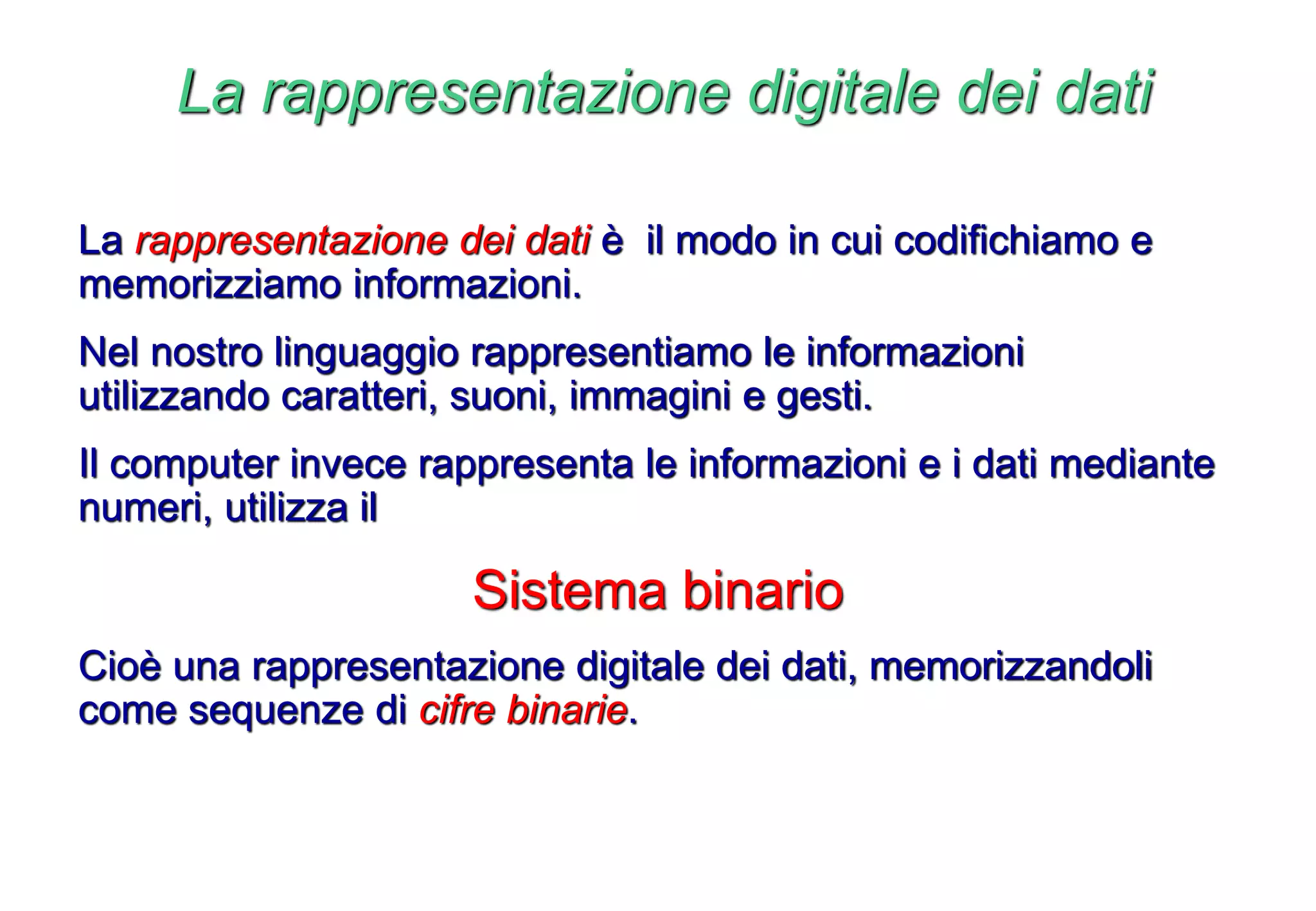 La rappresentazione digitale dei dati
La rappresentazione dei dati è il modo in cui codifichiamo e
memorizziamo informazioni.
Nel nostro linguaggio rappresentiamo le informazioni
utilizzando caratteri, suoni, immagini e gesti.
Il computer invece rappresenta le informazioni e i dati mediante
numeri, utilizza il
Sistema binario
Cioè una rappresentazione digitale dei dati, memorizzandoli
come sequenze di cifre binarie.
 