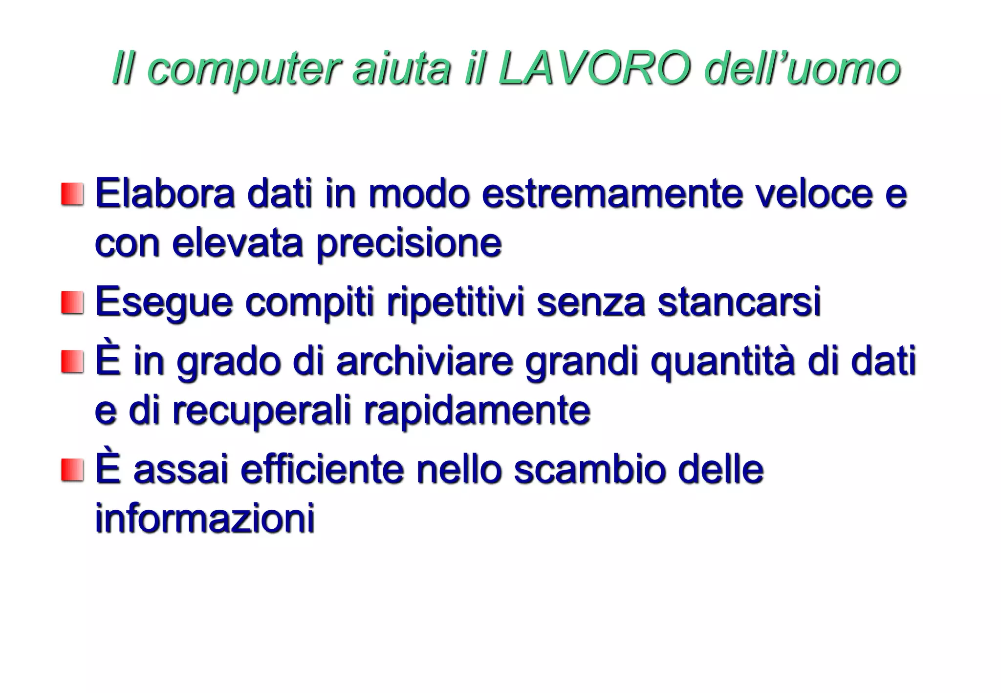 Il computer aiuta il LAVORO dell’uomo
Elabora dati in modo estremamente veloce e
con elevata precisione
Esegue compiti ripetitivi senza stancarsi
È in grado di archiviare grandi quantità di dati
e di recuperali rapidamente
È assai efficiente nello scambio delle
informazioni
 