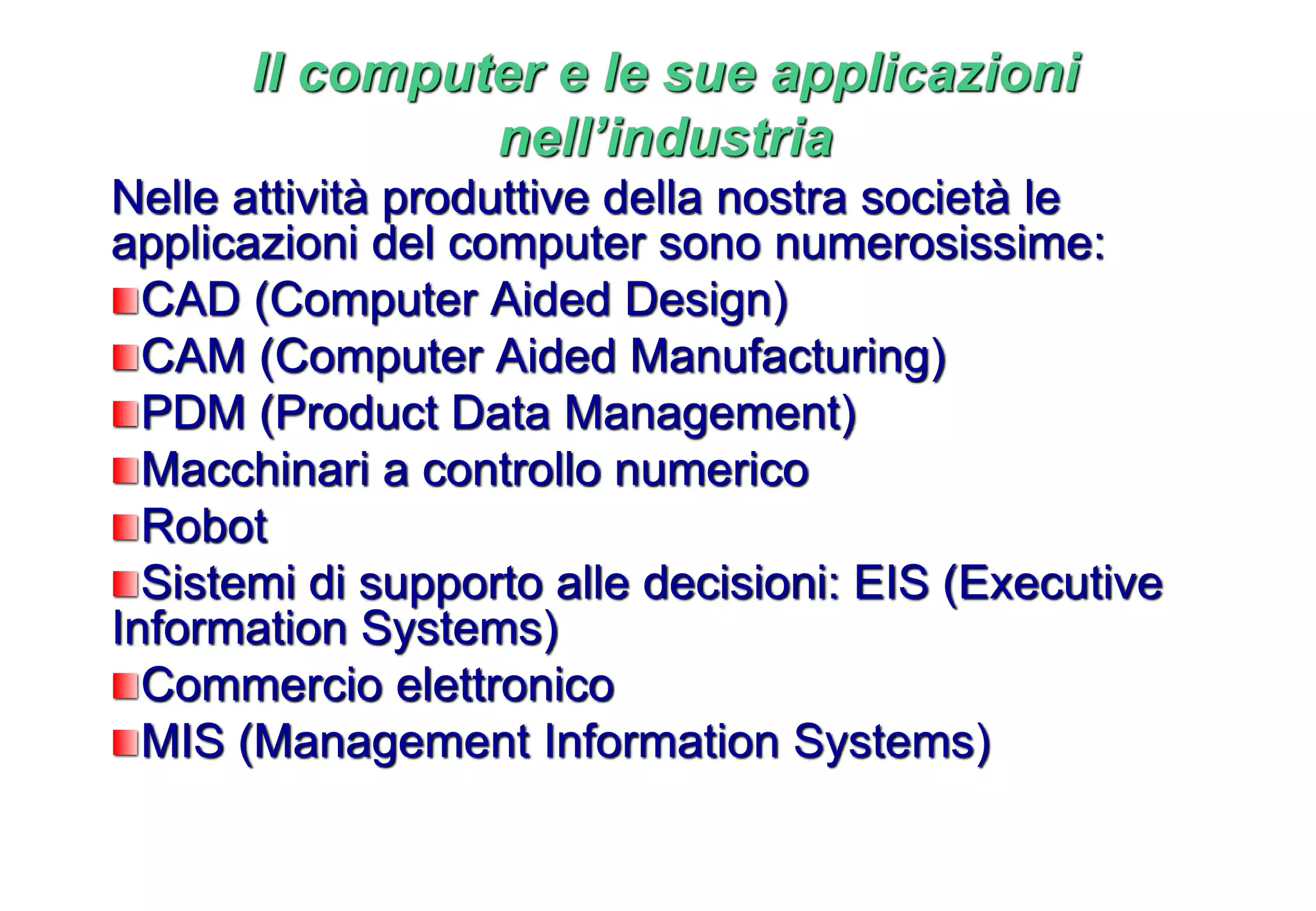 Nelle attività produttive della nostra società le
applicazioni del computer sono numerosissime:
CAD (Computer Aided Design)
CAM (Computer Aided Manufacturing)
PDM (Product Data Management)
Macchinari a controllo numerico
Robot
Sistemi di supporto alle decisioni: EIS (Executive
Information Systems)
Commercio elettronico
MIS (Management Information Systems)
Il computer e le sue applicazioni
nell’industria
 