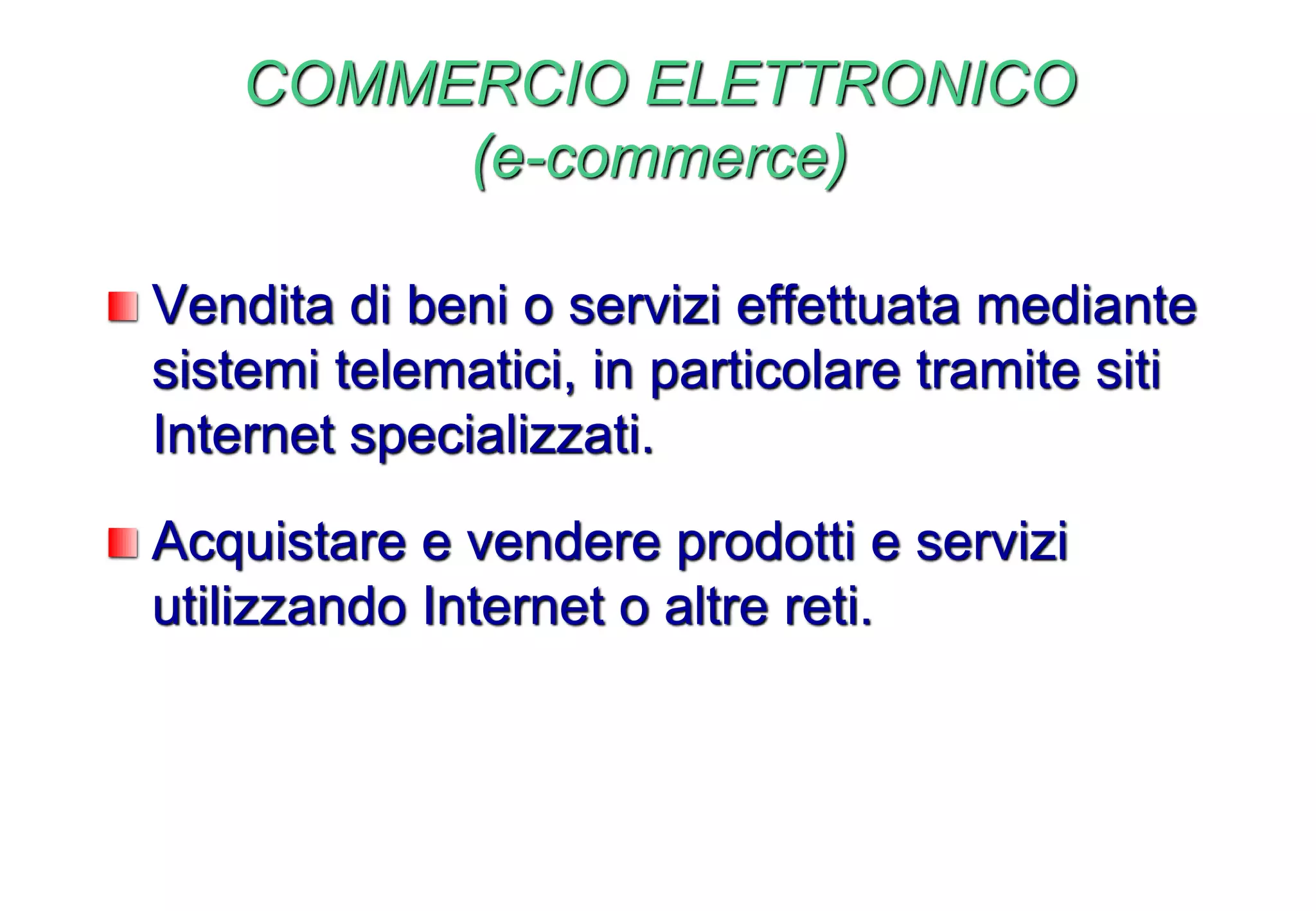 COMMERCIO ELETTRONICO
(e-commerce)
Vendita di beni o servizi effettuata mediante
sistemi telematici, in particolare tramite siti
Internet specializzati.
Acquistare e vendere prodotti e servizi
utilizzando Internet o altre reti.
 