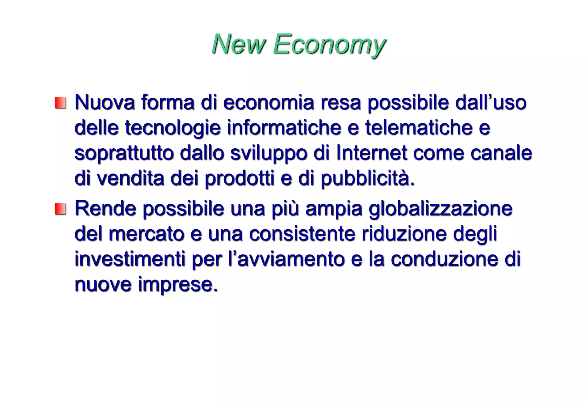 New Economy
Nuova forma di economia resa possibile dall’uso
delle tecnologie informatiche e telematiche e
soprattutto dallo sviluppo di Internet come canale
di vendita dei prodotti e di pubblicità.
Rende possibile una più ampia globalizzazione
del mercato e una consistente riduzione degli
investimenti per l’avviamento e la conduzione di
nuove imprese.
 