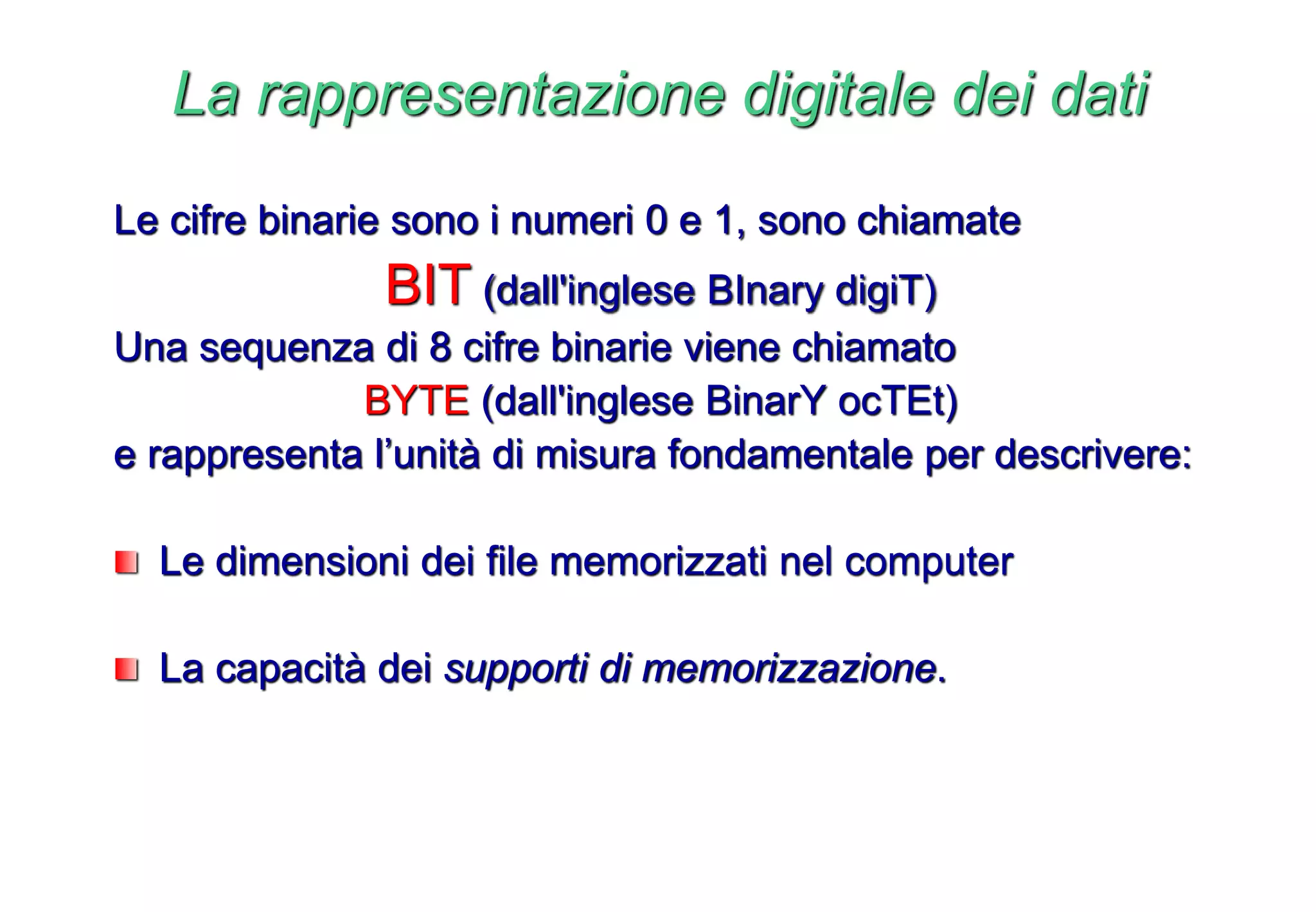 Le cifre binarie sono i numeri 0 e 1, sono chiamate
BIT (dall'inglese BInary digiT)
Una sequenza di 8 cifre binarie viene chiamato
BYTE (dall'inglese BinarY ocTEt)
e rappresenta l’unità di misura fondamentale per descrivere:
Le dimensioni dei file memorizzati nel computer
La capacità dei supporti di memorizzazione.
La rappresentazione digitale dei dati
 