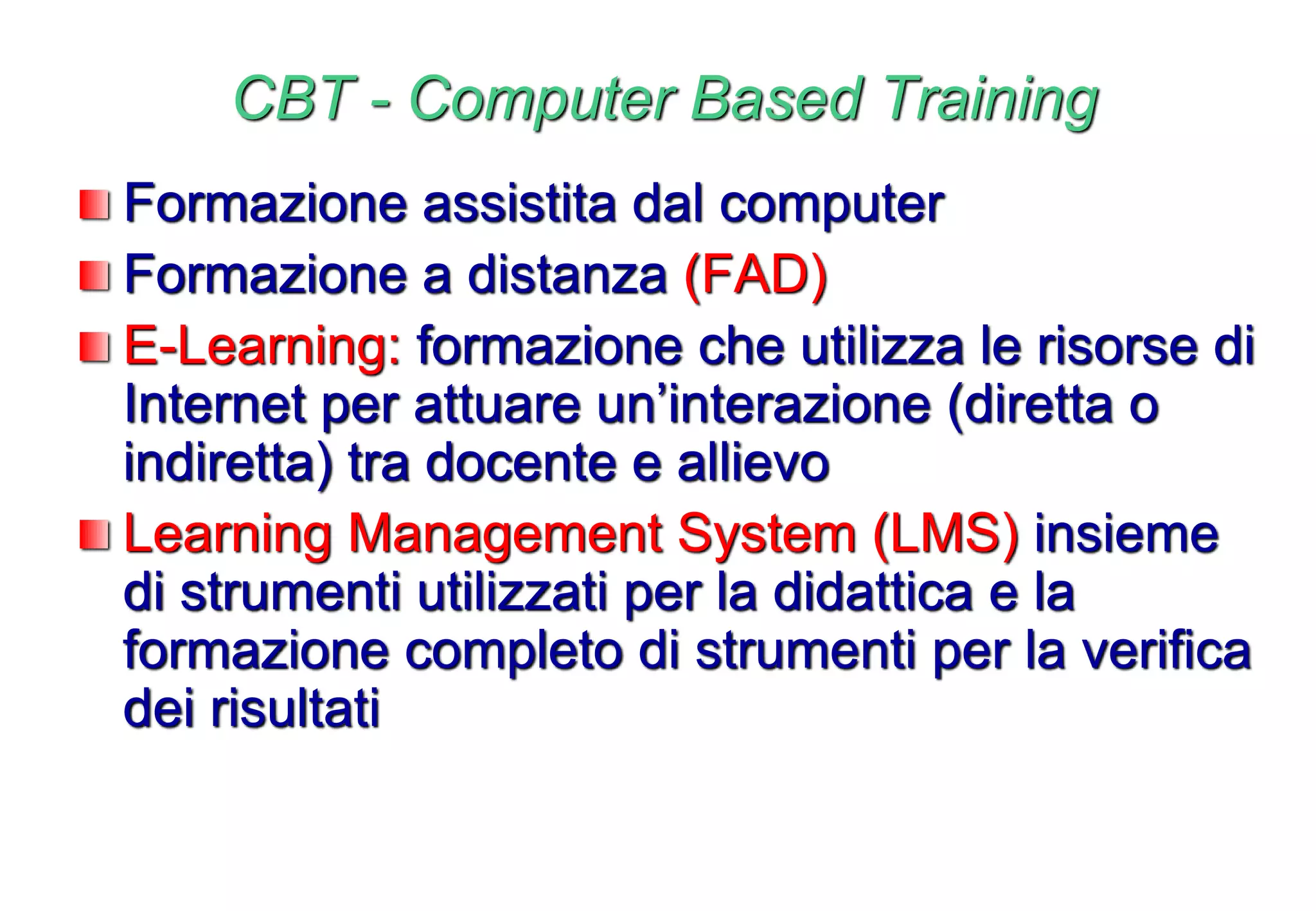 CBT - Computer Based Training
Formazione assistita dal computer
Formazione a distanza (FAD)
E-Learning: formazione che utilizza le risorse di
Internet per attuare un’interazione (diretta o
indiretta) tra docente e allievo
Learning Management System (LMS) insieme
di strumenti utilizzati per la didattica e la
formazione completo di strumenti per la verifica
dei risultati
 